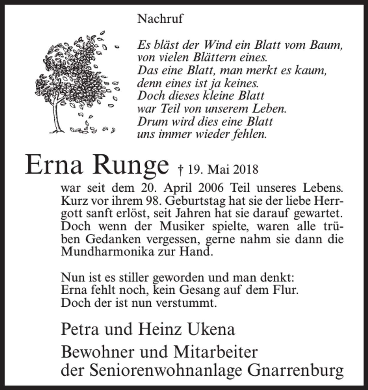 <p>Nachruf<br />Es bläst der Wind ein Blatt vom Baum,<br />von vielen Blättern eines.<br />Das eine Blatt, man merkt es kaum,<br />denn eines ist ja keines.<br />Doch dieses kleine Blatt<br />war Teil von unserem Leben.<br />Drum wird dies eine Blatt<br />uns immer wieder fehlen.</p><p>Erna Runge † 19. Mai 2018</p><p>war seit dem 20. April 2006 Teil unseres Lebens.<br />Kurz vor ihrem 98. Geburtstag hat sie der liebe Herrgott sanft erlöst, seit Jahren hat sie darauf gewartet.<br />Doch wenn der Musiker spielte, waren alle trüben Gedanken vergessen, gerne nahm sie dann die<br />Mundharmonika zur Hand.<br />Nun ist es stiller geworden und man denkt:<br />Erna fehlt noch, kein Gesang auf dem Flur.<br />Doch der ist nun verstummt.</p><p>Petra und Heinz Ukena<br />Bewohner und Mitarbeiter<br />der Seniorenwohnanlage Gnarrenburg</p>
