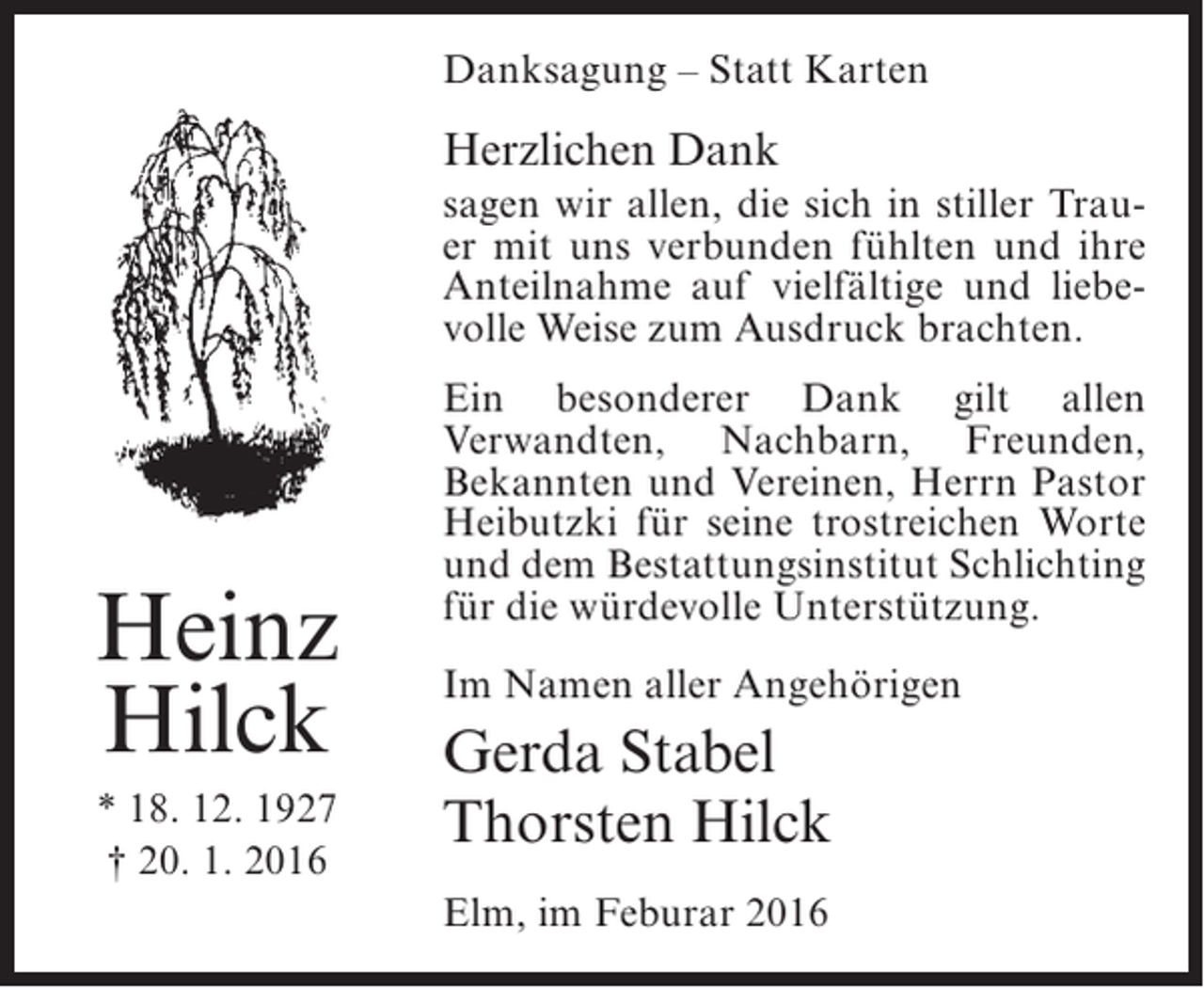<p>Danksagung – Statt Karten</p><p>Herzlichen Dank<br />sagen wir allen, die sich in stiller Trauer mit uns verbunden fühlten und ihre<br />Anteilnahme auf vielfältige und liebevolle Weise zum Ausdruck brachten.</p><p>Heinz<br />Hilck<br />* 18. 12. 1927<br />† 20. 1. 2016</p><p>Ein besonderer Dank gilt allen<br />Verwandten, Nachbarn, Freunden,<br />Bekannten und Vereinen, Herrn Pastor<br />Heibutzki für seine trostreichen Worte<br />und dem Bestattungsinstitut Schlichting<br />für die würdevolle Unterstützung.<br />Im Namen aller Angehörigen</p><p>Gerda Stabel<br />Thorsten Hilck<br />Elm, im Feburar 2016</p>