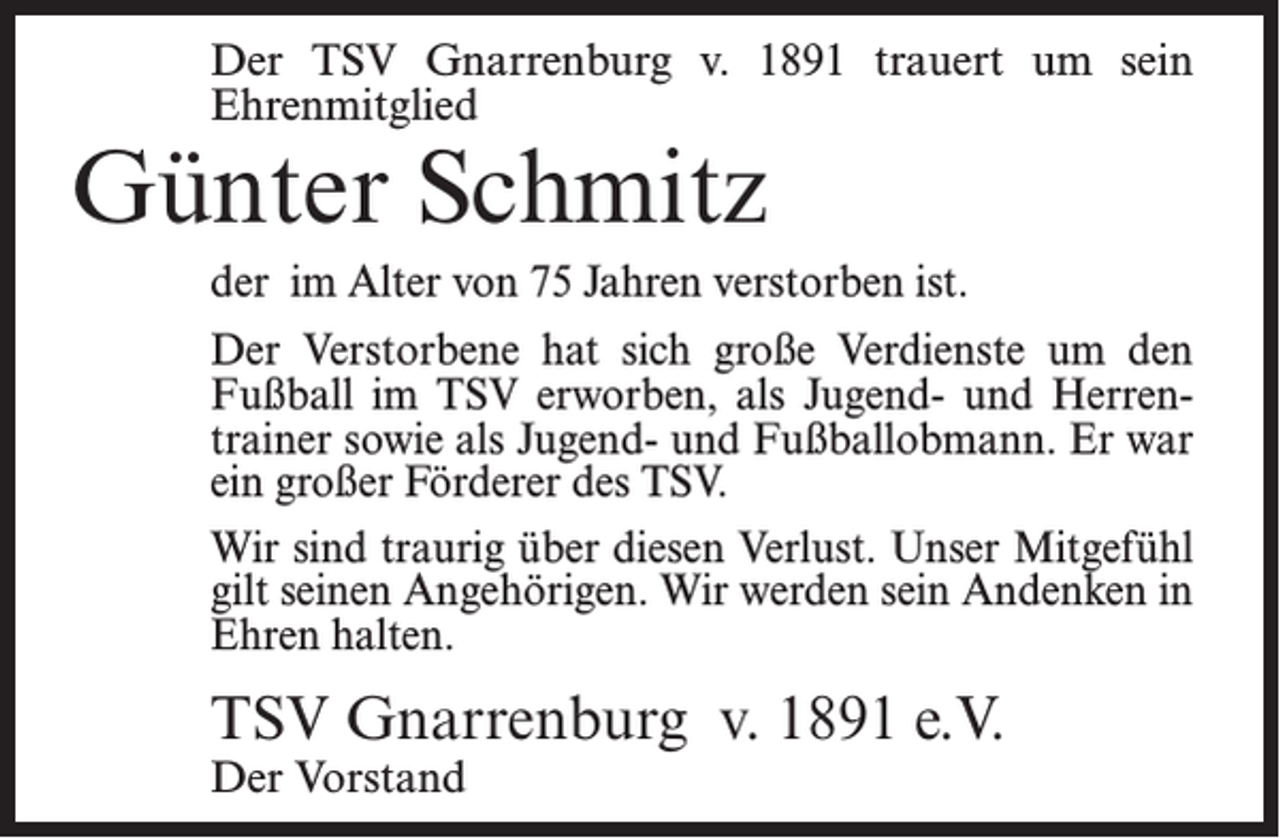 <p>Der TSV Gnarrenburg v. 1891 trauert um sein<br />Ehrenmitglied</p><p>Günter Schmitz</p><p>der im Alter von 75 Jahren verstorben ist.<br />Der Verstorbene hat sich große Verdienste um den<br />Fußball im TSV erworben, als Jugend- und Herrentrainer sowie als Jugend- und Fußballobmann. Er war<br />ein großer Förderer des TSV.<br />Wir sind traurig über diesen Verlust. Unser Mitgefühl<br />gilt seinen Angehörigen. Wir werden sein Andenken in<br />Ehren halten.</p><p>TSV Gnarrenburg v. 1891 e.V.<br />Der Vorstand</p>