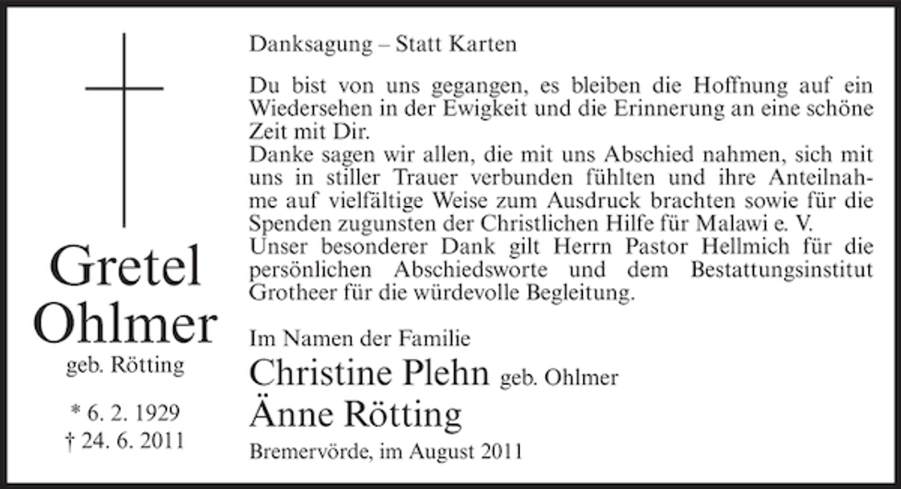 <p>Danksagung – Statt Karten</p><p>Gretel<br />Ohlmer<br />geb. Rötting</p><p>* 6. 2. 1929<br />† 24. 6. 2011</p><p>Du bist von uns gegangen, es bleiben die Hoffnung auf ein<br />Wiedersehen in der Ewigkeit und die Erinnerung an eine schöne<br />Zeit mit Dir.<br />Danke sagen wir allen, die mit uns Abschied nahmen, sich mit<br />uns in stiller Trauer verbunden fühlten und ihre Anteilnahme auf vielfältige Weise zum Ausdruck brachten sowie für die<br />Spenden zugunsten der Christlichen Hilfe für Malawi e. V.<br />Unser besonderer Dank gilt Herrn Pastor Hellmich für die<br />persönlichen Abschiedsworte und dem Bestattungsinstitut<br />Grotheer für die würdevolle Begleitung.<br />Im Namen der Familie</p><p>Christine Plehn geb. Ohlmer<br />Änne Rötting<br />Bremervörde, im August 2011</p>