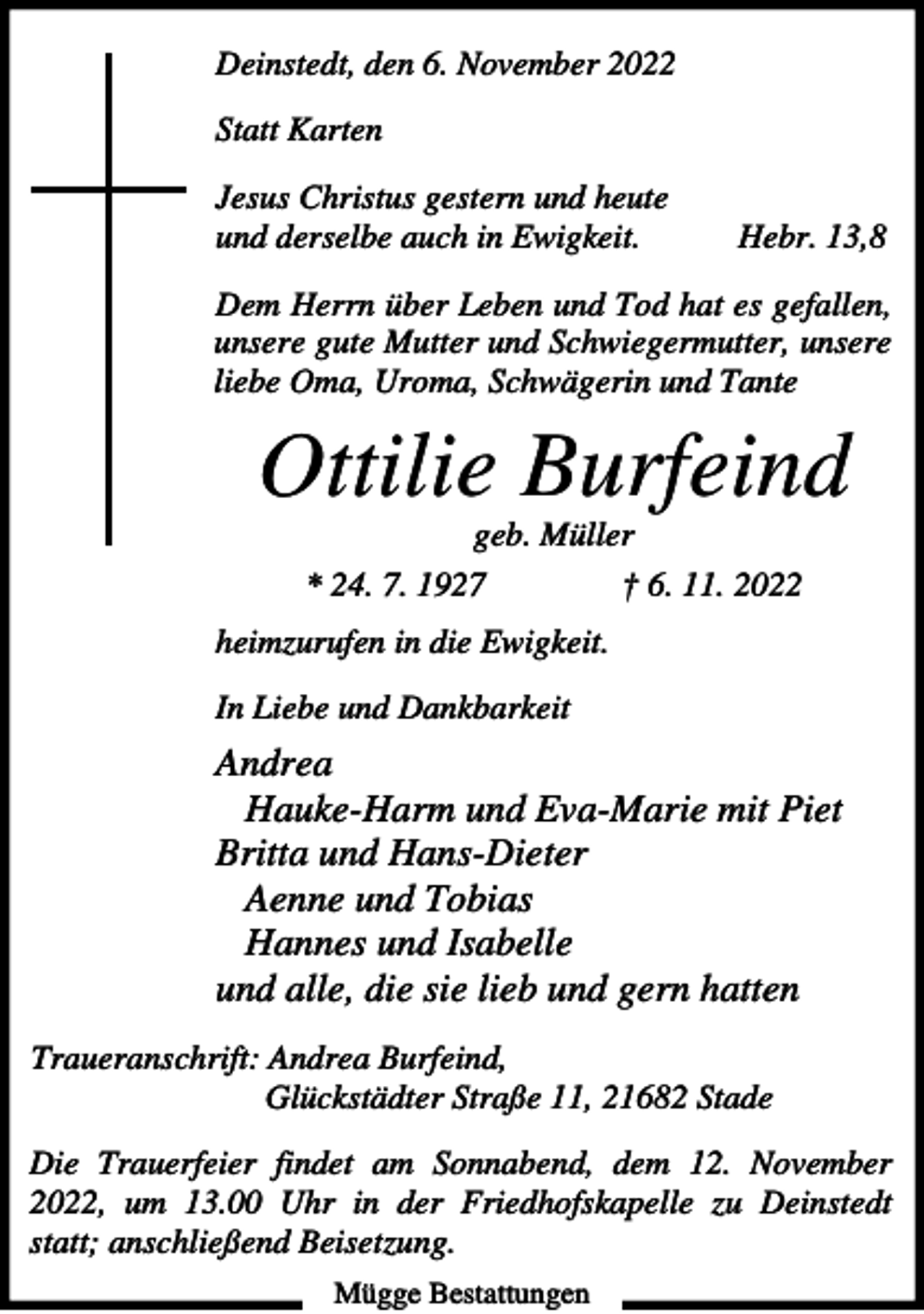 <p>Deinstedt, den 6. November 2022<br />Statt Karten<br />Jesus Christus gestern und heute<br />und derselbe auch in Ewigkeit.</p><p>Hebr. 13,8</p><p>Dem Herrn über Leben und Tod hat es gefallen,<br />unsere gute Mutter und Schwiegermutter, unsere<br />liebe Oma, Uroma, Schwägerin und Tante</p><p>Ottilie Burfeind<br />geb. Müller<br />* 24. 7. 1927</p><p>† 6. 11. 2022</p><p>heimzurufen in die Ewigkeit.<br />In Liebe und Dankbarkeit</p><p>Andrea<br />Hauke-Harm und Eva-Marie mit Piet<br />Britta und Hans-Dieter<br />Aenne und Tobias<br />Hannes und Isabelle<br />und alle, die sie lieb und gern hatten<br />Traueranschrift: Andrea Burfeind,<br />Glückstädter Straße 11, 21682 Stade<br />Die Trauerfeier findet am Sonnabend, dem 12. November<br />2022, um 13.00 Uhr in der Friedhofskapelle zu Deinstedt<br />statt; anschließend Beisetzung.<br />Mügge Bestattungen</p>