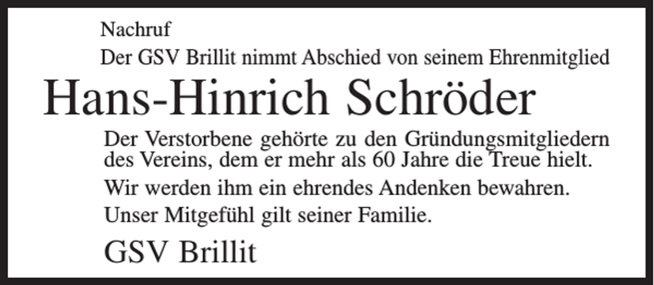 <p>Nachruf</p><p>Der GSV Brillit nimmt Abschied von seinem Ehrenmitglied</p><p>Hans-Hinrich Schröder</p><p>Der Verstorbene gehörte zu den Gründungsmitgliedern<br />des Vereins, dem er mehr als 60 Jahre die Treue hielt.<br />Wir werden ihm ein ehrendes Andenken bewahren.<br />Unser Mitgefühl gilt seiner Familie.</p><p>GSV Brillit</p>