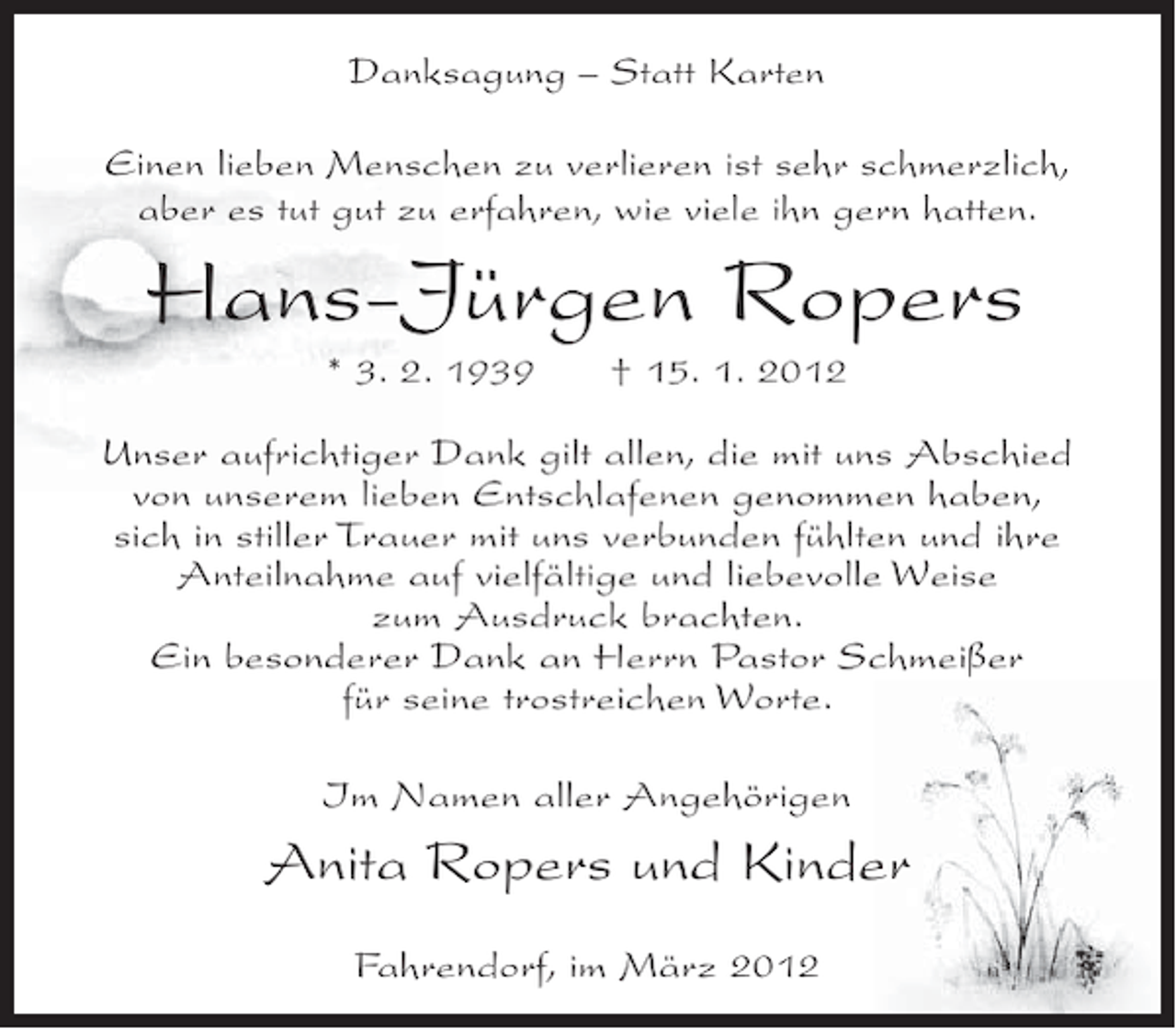 <p>Danksagung – Statt Karten<br />Einen lieben Menschen zu verlieren ist sehr schmerzlich,<br />aber es tut gut zu erfahren, wie viele ihn gern hatten.</p><p>Hans-Jürgen Ropers<br />* 3. 2. 1939</p><p>† 15. 1. 2012</p><p>Unser aufrichtiger Dank gilt allen, die mit uns Abschied<br />von unserem lieben Entschlafenen genommen haben,<br />sich in stiller Trauer mit uns verbunden fühlten und ihre<br />Anteilnahme auf vielfältige und liebevolle Weise<br />zum Ausdruck brachten.<br />Ein besonderer Dank an Herrn Pastor Schmeißer<br />für seine trostreichen Worte.<br />Im Namen aller Angehörigen</p><p>Anita Ropers und Kinder<br />Fahrendorf, im März 2012</p>