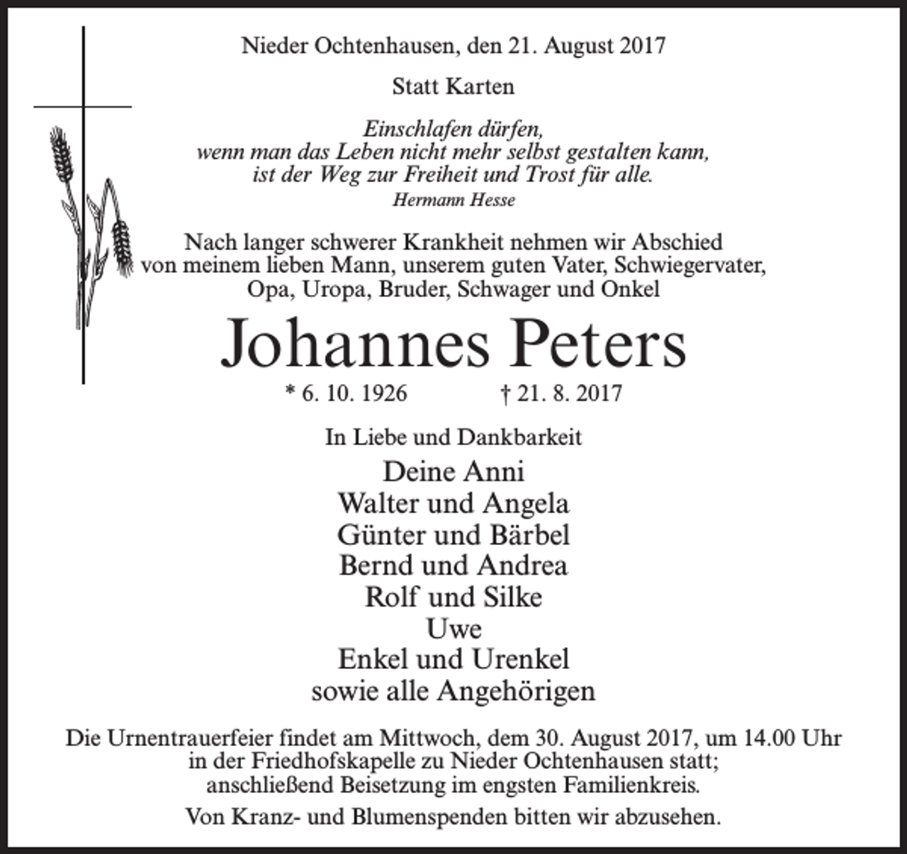 <p>Nieder Ochtenhausen, den 21. August 2017<br />Statt Karten<br />Einschlafen dürfen,<br />wenn man das Leben nicht mehr selbst gestalten kann,<br />ist der Weg zur Freiheit und Trost für alle.<br />Hermann Hesse</p><p>Nach langer schwerer Krankheit nehmen wir Abschied<br />von meinem lieben Mann, unserem guten Vater, Schwiegervater,<br />Opa, Uropa, Bruder, Schwager und Onkel</p><p>Johannes Peters<br />* 6. 10. 1926 † 21. 8. 2017<br />In Liebe und Dankbarkeit</p><p>Deine Anni<br />Walter und Angela<br />Günter und Bärbel<br />Bernd und Andrea<br />Rolf und Silke<br />Uwe<br />Enkel und Urenkel<br />sowie alle Angehörigen<br />Die Urnentrauerfeier findet am Mittwoch, dem 30. August 2017, um 14.00 Uhr<br />in der Friedhofskapelle zu Nieder Ochtenhausen statt;<br />anschließend Beisetzung im engsten Familienkreis.<br />Von Kranz- und Blumenspenden bitten wir abzusehen.</p>