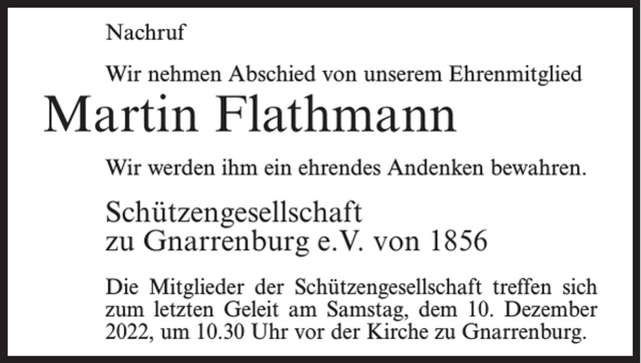 <p>Nachruf<br />Wir nehmen Abschied von unserem Ehrenmitglied</p><p>Martin Flathmann</p><p>Wir werden ihm ein ehrendes Andenken bewahren.</p><p>Schützengesellschaft<br />zu Gnarrenburg e.V. von 1856<br />Die Mitglieder der Schützengesellschaft treffen sich<br />zum letzten Geleit am Samstag, dem 10. Dezember<br />2022, um 10.30 Uhr vor der Kirche zu Gnarrenburg.</p>