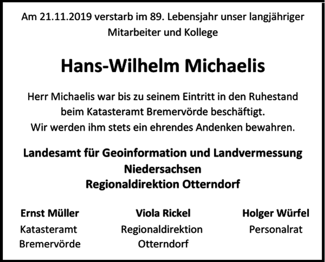 <p>Am 21.11.2019 verstarb im 89. Lebensjahr unser langjähriger<br />Mitarbeiter und Kollege</p><p>Hans-Wilhelm Michaelis<br />Herr Michaelis war bis zu seinem Eintritt in den Ruhestand<br />beim Katasteramt Bremervörde beschäftigt.<br />Wir werden ihm stets ein ehrendes Andenken bewahren.</p><p>Landesamt für Geoinformation und Landvermessung<br />Niedersachsen<br />Regionaldirektion Otterndorf<br />Ernst Müller<br />Katasteramt<br />Bremervörde</p><p>Viola Rickel<br />Regionaldirektion<br />Otterndorf</p><p>Holger Würfel<br />Personalrat</p>