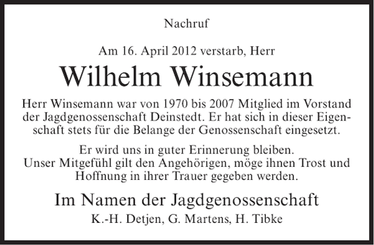<p>Nachruf<br />Am 16. April 2012 verstarb, Herr</p><p>Wilhelm Winsemann<br />Herr Winsemann war von 1970 bis 2007 Mitglied im Vorstand<br />der Jagdgenossenschaft Deinstedt. Er hat sich in dieser Eigenschaft stets für die Belange der Genossenschaft eingesetzt.<br />Er wird uns in guter Erinnerung bleiben.<br />Unser Mitgefühl gilt den Angehörigen, möge ihnen Trost und<br />Hoffnung in ihrer Trauer gegeben werden.</p><p>Im Namen der Jagdgenossenschaft<br />K.-H. Detjen, G. Martens, H. Tibke</p>