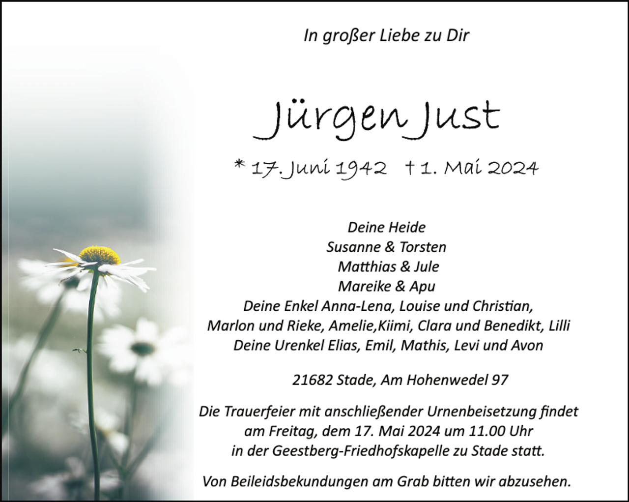 <p>In großer Liebe zu Dir</p><p>Deine Heide<br />Susanne &amp; Torsten<br />Ma�hias &amp; Jule<br />Mareike &amp; Apu<br />Deine Enkel Anna­Lena, Louise und Chris�an,<br />Marlon und Rieke, Amelie,Kiimi, Clara und Benedikt, Lilli<br />Deine Urenkel Elias, Emil, Mathis, Levi und Avon<br />21682 Stade, Am Hohenwedel 97<br />Die Trauerfeier mit anschließender Urnenbeisetzung ﬁndet<br />am Freitag, dem 17. Mai 2024 um 11.00 Uhr<br />in der Geestberg­Friedhofskapelle zu Stade sta�.<br />Von Beileidsbekundungen am Grab bi�en wir abzusehen.</p>
