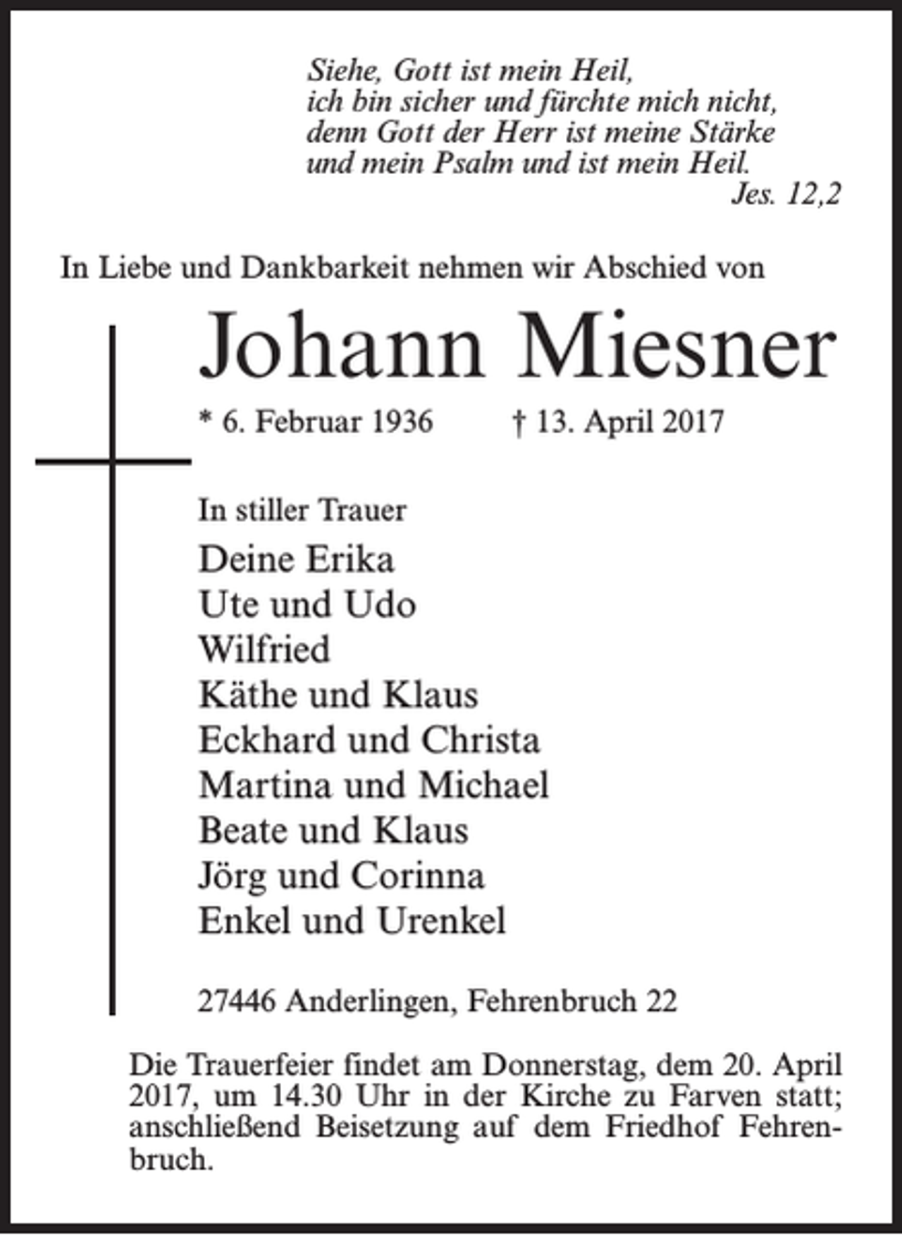 <p>Siehe, Gott ist mein Heil,<br />ich bin sicher und fürchte mich nicht,<br />denn Gott der Herr ist meine Stärke<br />und mein Psalm und ist mein Heil.<br />Jes. 12,2<br />In Liebe und Dankbarkeit nehmen wir Abschied von</p><p>Johann Miesner<br />* 6. Februar 1936 † 13. April 2017<br />In stiller Trauer</p><p>Deine Erika<br />Ute und Udo<br />Wilfried<br />Käthe und Klaus<br />Eckhard und Christa<br />Martina und Michael<br />Beate und Klaus<br />Jörg und Corinna<br />Enkel und Urenkel<br />27446 Anderlingen, Fehrenbruch 22<br />Die Trauerfeier findet am Donnerstag, dem 20. April<br />2017, um 14.30 Uhr in der Kirche zu Farven statt;<br />anschließend Beisetzung auf dem Friedhof Fehrenbruch.</p>
