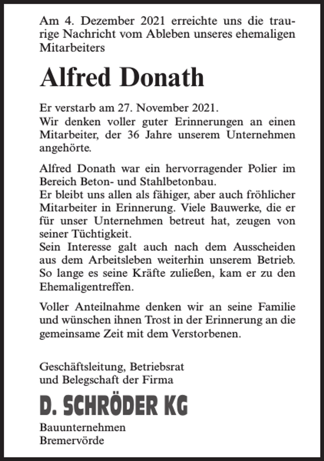 <p>Am 4. Dezember 2021 erreichte uns die traurige Nachricht vom Ableben unseres ehemaligen<br />Mitarbeiters</p><p>Alfred Donath<br />Er verstarb am 27. November 2021.<br />Wir denken voller guter Erinnerungen an einen<br />Mitarbeiter, der 36 Jahre unserem Unternehmen<br />angehörte.<br />Alfred Donath war ein hervorragender Polier im<br />Bereich Beton- und Stahlbetonbau.<br />Er bleibt uns allen als fähiger, aber auch fröhlicher<br />Mitarbeiter in Erinnerung. Viele Bauwerke, die er<br />für unser Unternehmen betreut hat, zeugen von<br />seiner Tüchtigkeit.<br />Sein Interesse galt auch nach dem Ausscheiden<br />aus dem Arbeitsleben weiterhin unserem Betrieb.<br />So lange es seine Kräfte zuließen, kam er zu den<br />Ehemaligentreffen.<br />Voller Anteilnahme denken wir an seine Familie<br />und wünschen ihnen Trost in der Erinnerung an die<br />gemeinsame Zeit mit dem Verstorbenen.<br />Geschäftsleitung, Betriebsrat<br />und Belegschaft der Firma</p><p>D. SCHRÖDER KG<br />Bauunternehmen<br />Bremervörde</p>