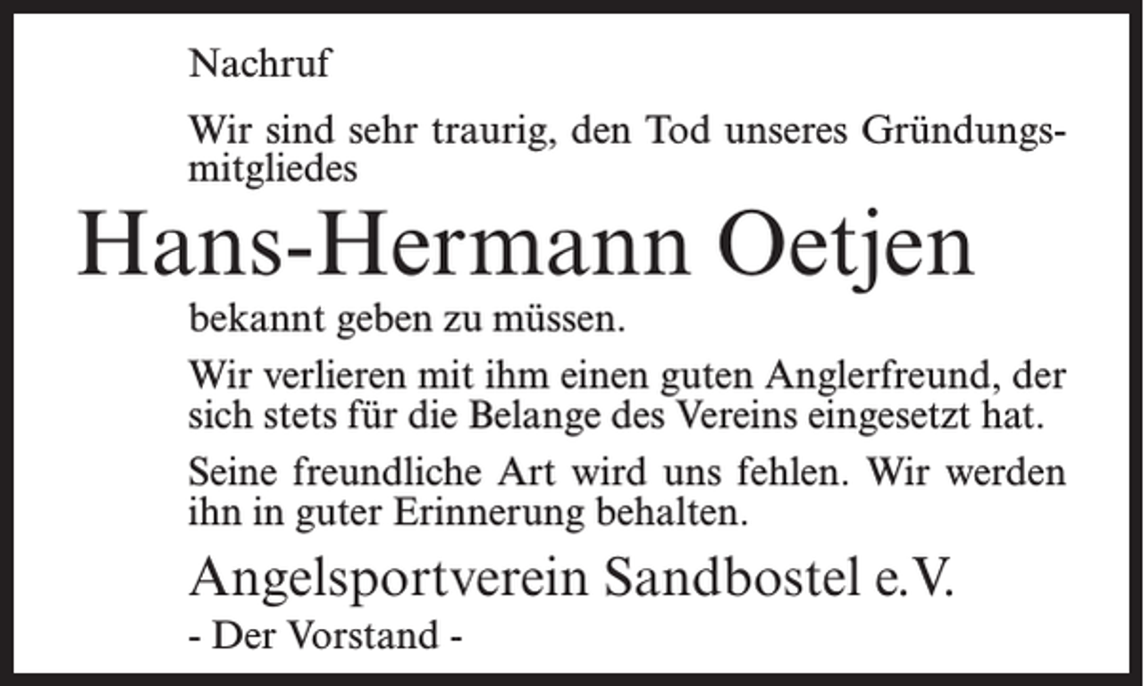 <p>Nachruf<br />Wir sind sehr traurig, den Tod unseres Gründungsmitgliedes</p><p>Hans-Hermann Oetjen</p><p>bekannt geben zu müssen.<br />Wir verlieren mit ihm einen guten Anglerfreund, der<br />sich stets für die Belange des Vereins eingesetzt hat.<br />Seine freundliche Art wird uns fehlen. Wir werden<br />ihn in guter Erinnerung behalten.</p><p>Angelsportverein Sandbostel e.V.<br />- Der Vorstand -</p>