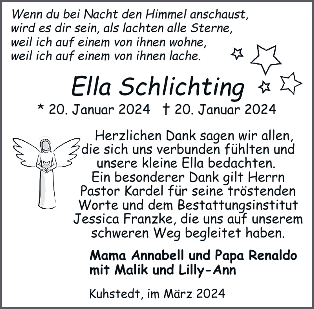 <p>Wenn du bei Nacht den Himmel anschaust,<br />wird es dir sein, als lachten alle Sterne,<br />weil ich auf einem von ihnen wohne,<br />weil ich auf einem von ihnen lache.</p><p>Ella Schlichting</p><p>* 20. Januar 2024 † 20. Januar 2024<br />Herzlichen Dank sagen<br />n wir allen,<br />die sich uns verbunden fühlten und<br />unsere kleine Ella bedachten.<br />Ein besonderer Dank gilt Herrn<br />seine tröstenden<br />Pastor Kardel für sein<br />Worte und dem Bestattungsinstitut<br />Besta<br />Jessica Franzke, die uns auf unserem<br />schweren Weg begleitet haben.<br />Mama Annabell und Papa Renaldo<br />mit Malik und Lilly-Ann<br />Kuhstedt, im März 2024</p>