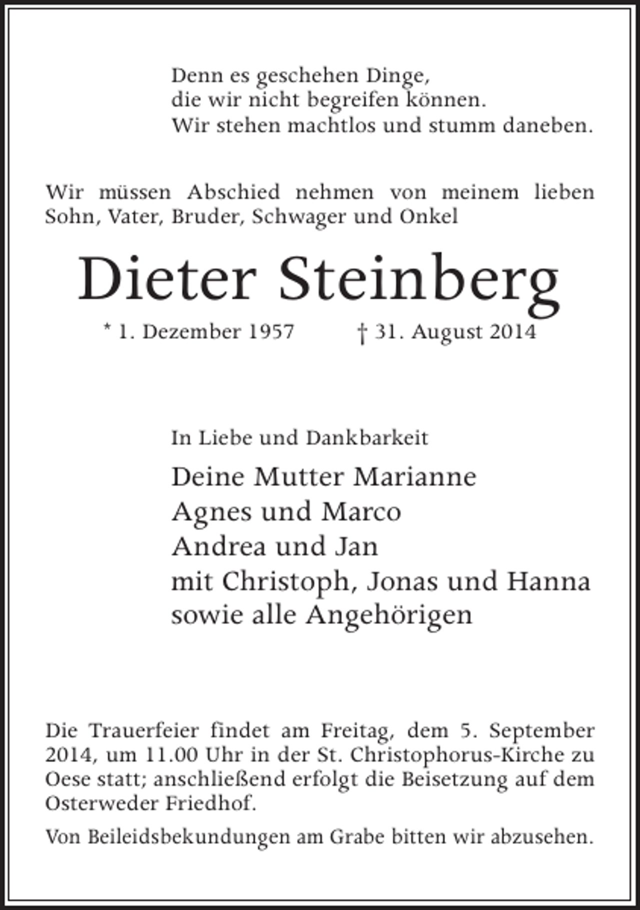 <p>Denn es geschehen Dinge,<br />die wir nicht begreifen können.<br />Wir stehen machtlos und stumm daneben.<br />Wir müssen Abschied nehmen von meinem lieben<br />Sohn, Vater, Bruder, Schwager und Onkel</p><p>Dieter Steinberg<br />* 1. Dezember 1957 † 31. August 2014</p><p>In Liebe und Dankbarkeit</p><p>Deine Mutter Marianne<br />Agnes und Marco<br />Andrea und Jan<br />mit Christoph, Jonas und Hanna<br />sowie alle Angehörigen<br />Die Trauerfeier findet am Freitag, dem 5. September<br />2014, um 11.00 Uhr in der St. Christophorus-Kirche zu<br />Oese statt; anschließend erfolgt die Beisetzung auf dem<br />Osterweder Friedhof.<br />Von Beileidsbekundungen am Grabe bitten wir abzusehen.</p>