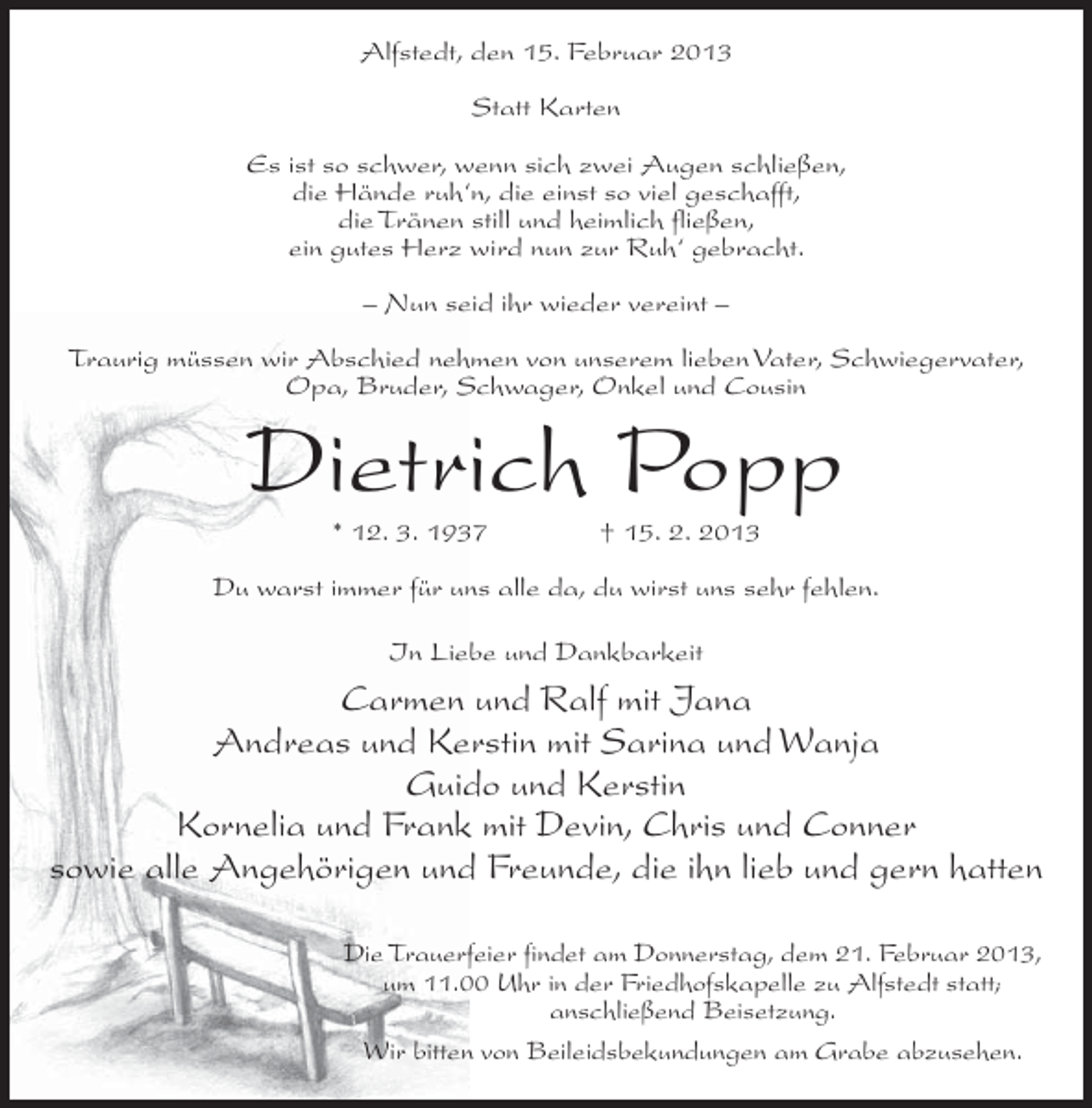 <p>Alfstedt, den 15. Februar 2013<br />Statt Karten<br />Es ist so schwer, wenn sich zwei Augen schließen,<br />die Hände ruh‘n, die einst so viel geschafft,<br />die Tränen still und heimlich fließen,<br />ein gutes Herz wird nun zur Ruh‘ gebracht.<br />– Nun seid ihr wieder vereint –<br />Traurig müssen wir Abschied nehmen von unserem lieben Vater, Schwiegervater,<br />Opa, Bruder, Schwager, Onkel und Cousin</p><p>Dietrich Popp<br />* 12. 3. 1937</p><p>† 15. 2. 2013</p><p>Du warst immer für uns alle da, du wirst uns sehr fehlen.<br />In Liebe und Dankbarkeit</p><p>Carmen und Ralf mit Jana<br />Andreas und Kerstin mit Sarina und Wanja<br />Guido und Kerstin<br />Kornelia und Frank mit Devin, Chris und Conner<br />sowie alle Angehörigen und Freunde, die ihn lieb und gern hatten<br />Die Trauerfeier findet am Donnerstag, dem 21. Februar 2013,<br />um 11.00 Uhr in der Friedhofskapelle zu Alfstedt statt;<br />anschließend Beisetzung.<br />Wir bitten von Beileidsbekundungen am Grabe abzusehen.</p>