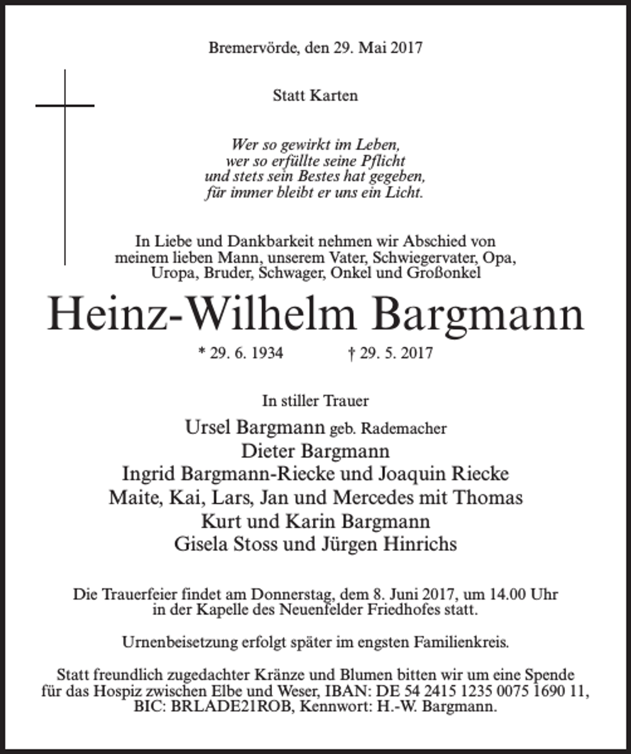 <p>Bremervörde, den 29. Mai 2017<br />Statt Karten<br />Wer so gewirkt im Leben,<br />wer so erfüllte seine Pflicht<br />und stets sein Bestes hat gegeben,<br />für immer bleibt er uns ein Licht.<br />In Liebe und Dankbarkeit nehmen wir Abschied von<br />meinem lieben Mann, unserem Vater, Schwiegervater, Opa,<br />Uropa, Bruder, Schwager, Onkel und Großonkel</p><p>Heinz-Wilhelm Bargmann<br />* 29. 6. 1934 † 29. 5. 2017<br />In stiller Trauer</p><p>Ursel Bargmann geb. Rademacher<br />Dieter Bargmann<br />Ingrid Bargmann-Riecke und Joaquin Riecke<br />Maite, Kai, Lars, Jan und Mercedes mit Thomas<br />Kurt und Karin Bargmann<br />Gisela Stoss und Jürgen Hinrichs<br />Die Trauerfeier findet am Donnerstag, dem 8. Juni 2017, um 14.00 Uhr<br />in der Kapelle des Neuenfelder Friedhofes statt.<br />Urnenbeisetzung erfolgt später im engsten Familienkreis.<br />Statt freundlich zugedachter Kränze und Blumen bitten wir um eine Spende<br />für das Hospiz zwischen Elbe und Weser, IBAN: DE 54 2415 1235 0075 1690 11,<br />BIC: BRLADE21ROB, Kennwort: H.-W. Bargmann.</p>