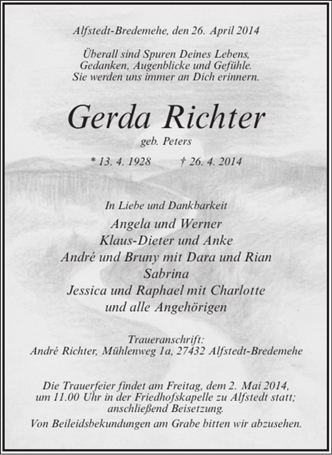 <p>Alfstedt-Bredemehe, den 26. April 2014<br />Überall sind Spuren Deines Lebens,<br />Gedanken, Augenblicke und Gefühle.<br />Sie werden uns immer an Dich erinnern.</p><p>Gerda Richter<br />geb. Peters</p><p>* 13. 4. 1928 † 26. 4. 2014</p><p>In Liebe und Dankbarkeit</p><p>Angela und Werner<br />Klaus-Dieter und Anke<br />André und Bruny mit Dara und Rian<br />Sabrina<br />Jessica und Raphael mit Charlotte<br />und alle Angehörigen<br />Traueranschrift:<br />André Richter, Mühlenweg 1a, 27432 Alfstedt-Bredemehe<br />Die Trauerfeier findet am Freitag, dem 2. Mai 2014,<br />um 11.00 Uhr in der Friedhofskapelle zu Alfstedt statt;<br />anschließend Beisetzung.<br />Von Beileidsbekundungen am Grabe bitten wir abzusehen.</p>