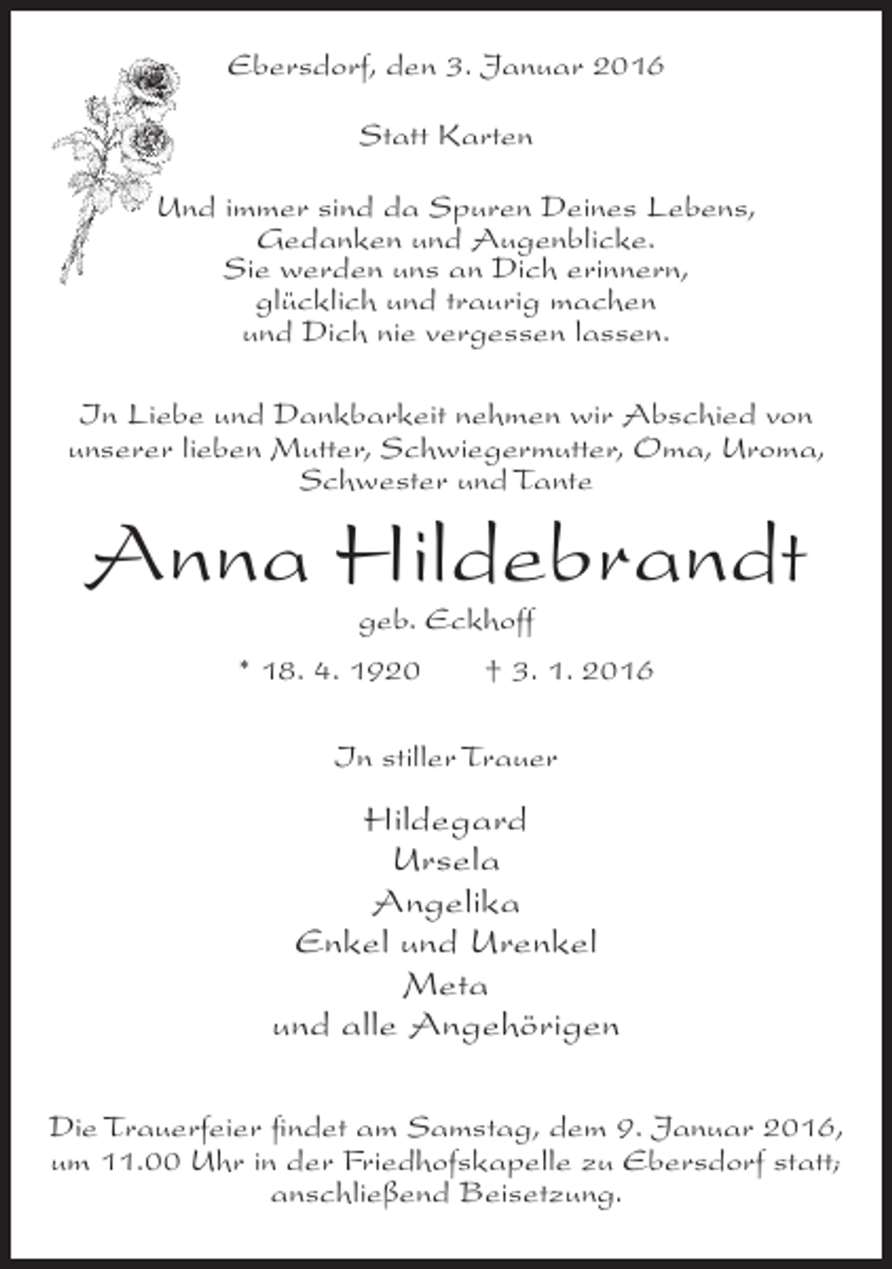 <p>Ebersdorf, den 3. Januar 2016<br />Statt Karten<br />Und immer sind da Spuren Deines Lebens,<br />Gedanken und Augenblicke.<br />Sie werden uns an Dich erinnern,<br />glücklich und traurig machen<br />und Dich nie vergessen lassen.<br />In Liebe und Dankbarkeit nehmen wir Abschied von<br />unserer lieben Mutter, Schwiegermutter, Oma, Uroma,<br />Schwester und Tante</p><p>Anna Hildebrandt<br />geb. Eckhoff</p><p>* 18. 4. 1920</p><p>† 3. 1. 2016</p><p>In stiller Trauer</p><p>Hildegard<br />Ursela<br />Angelika<br />Enkel und Urenkel<br />Meta<br />und alle Angehörigen<br />Die Trauerfeier findet am Samstag, dem 9. Januar 2016,<br />um 11.00 Uhr in der Friedhofskapelle zu Ebersdorf statt;<br />anschließend Beisetzung.</p>