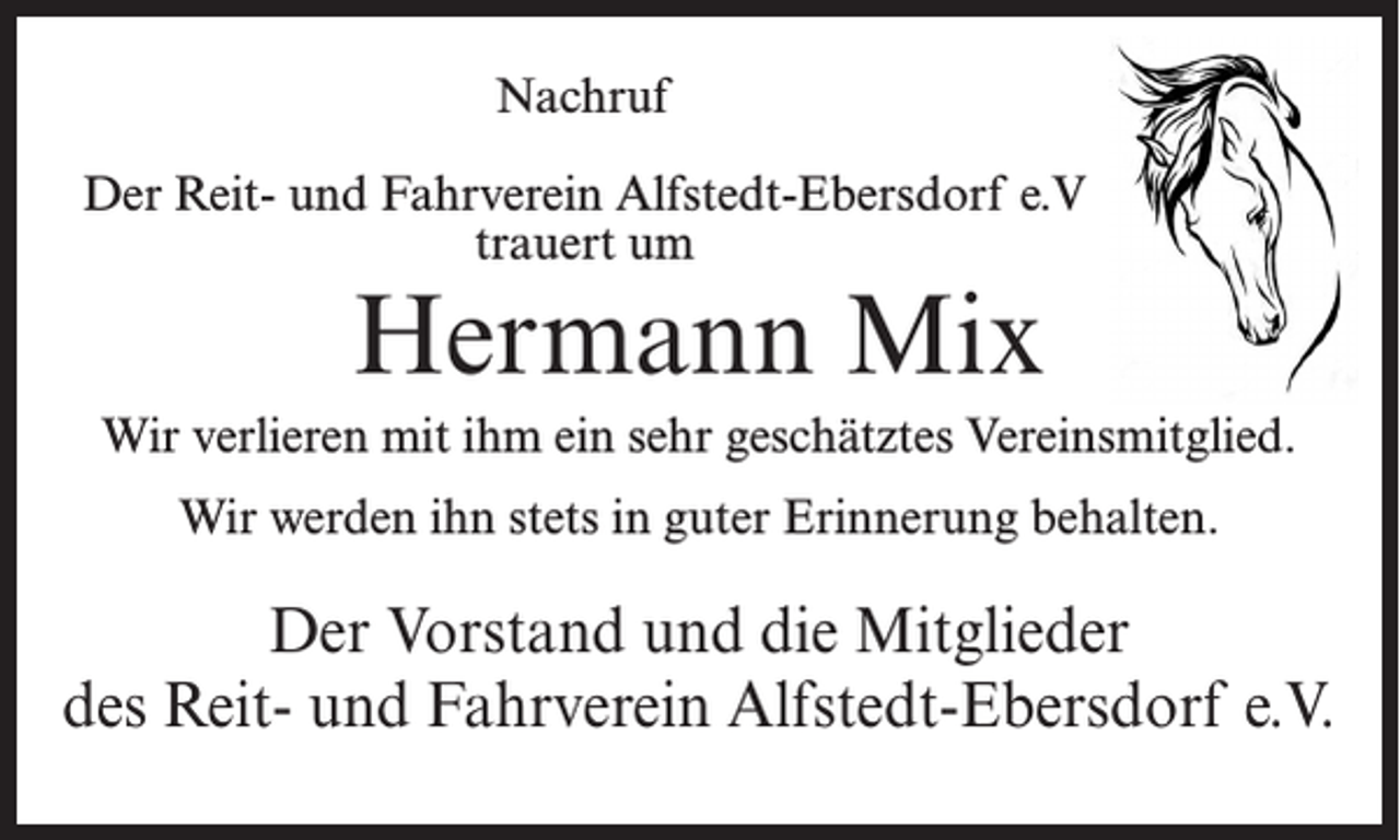 <p>Nachruf<br />Der Reit- und Fahrverein Alfstedt-Ebersdorf e.V<br />trauert um</p><p>Hermann Mix</p><p>Wir verlieren mit ihm ein sehr geschätztes Vereinsmitglied.<br />Wir werden ihn stets in guter Erinnerung behalten.</p><p>Der Vorstand und die Mitglieder<br />des Reit- und Fahrverein Alfstedt-Ebersdorf e.V.</p>
