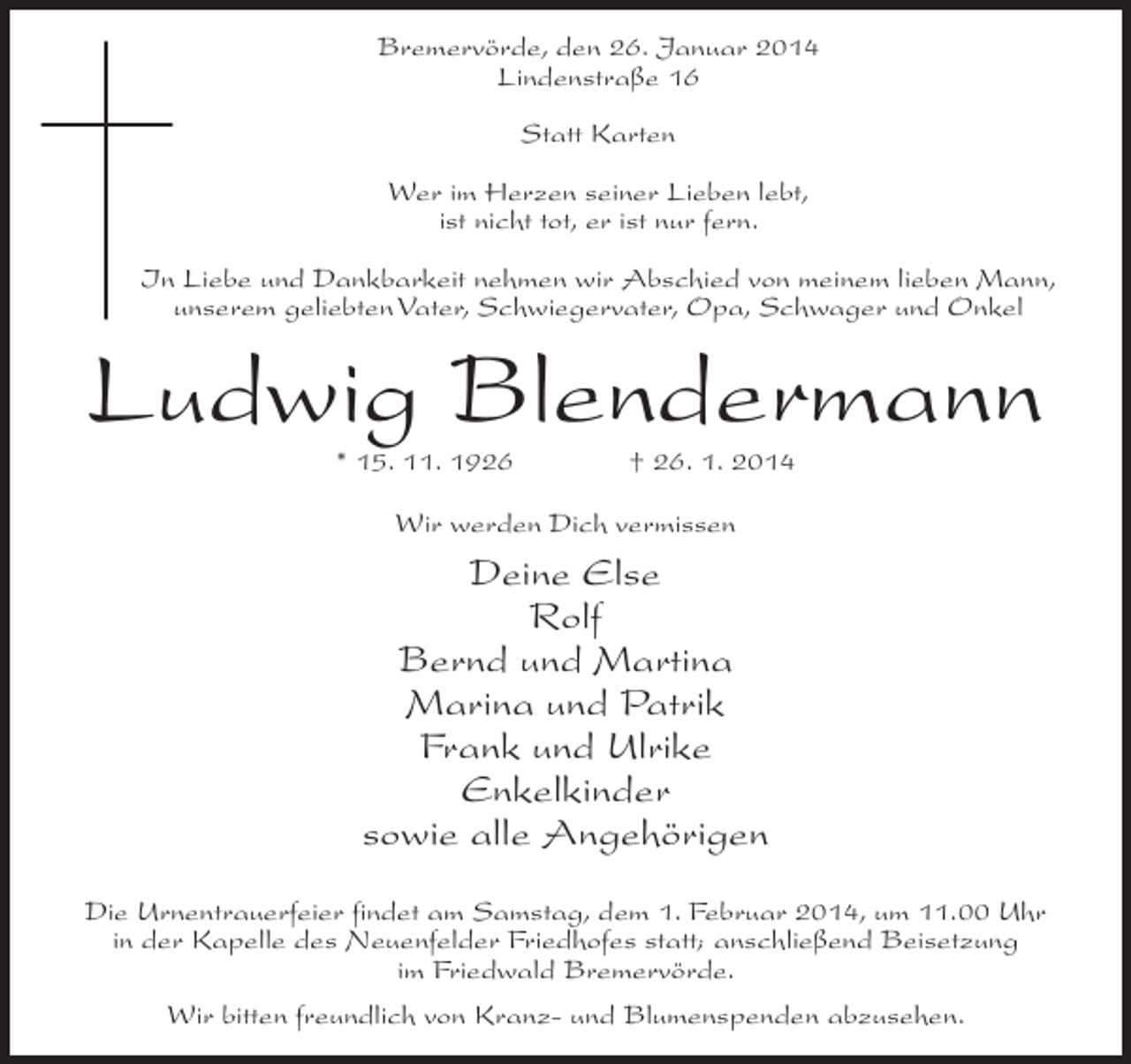 <p>Bremervörde, den 26. Januar 2014<br />Lindenstraße 16<br />Statt Karten<br />Wer im Herzen seiner Lieben lebt,<br />ist nicht tot, er ist nur fern.<br />In Liebe und Dankbarkeit nehmen wir Abschied von meinem lieben Mann,<br />unserem geliebten Vater, Schwiegervater, Opa, Schwager und Onkel</p><p>Ludwig Blendermann<br />* 15. 11. 1926 † 26. 1. 2014<br />Wir werden Dich vermissen</p><p>Deine Else<br />Rolf<br />Bernd und Martina<br />Marina und Patrik<br />Frank und Ulrike<br />Enkelkinder<br />sowie alle Angehörigen<br />Die Urnentrauerfeier findet am Samstag, dem 1. Februar 2014, um 11.00 Uhr<br />in der Kapelle des Neuenfelder Friedhofes statt; anschließend Beisetzung<br />im Friedwald Bremervörde.<br />Wir bitten freundlich von Kranz- und Blumenspenden abzusehen.</p>