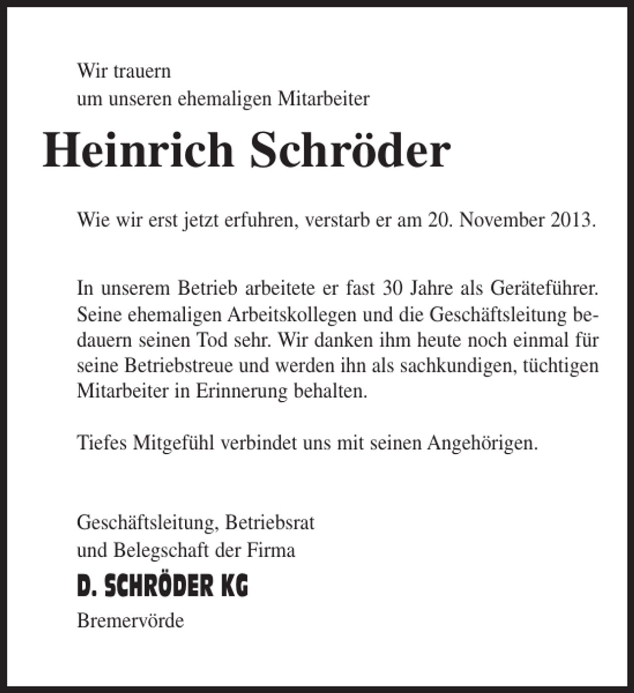 <p>Wir trauern<br />um unseren ehemaligen Mitarbeiter</p><p>Heinrich Schröder<br />Wie wir erst jetzt erfuhren, verstarb er am 20. November 2013.<br />In unserem Betrieb arbeitete er fast 30 Jahre als Geräteführer.<br />Seine ehemaligen Arbeitskollegen und die Geschäftsleitung bedauern seinen Tod sehr. Wir danken ihm heute noch einmal für<br />seine Betriebstreue und werden ihn als sachkundigen, tüchtigen<br />Mitarbeiter in Erinnerung behalten.<br />Tiefes Mitgefühl verbindet uns mit seinen Angehörigen.<br />Geschäftsleitung, Betriebsrat<br />und Belegschaft der Firma</p><p>D. SCHRÖDER KG<br />Bremervörde</p>