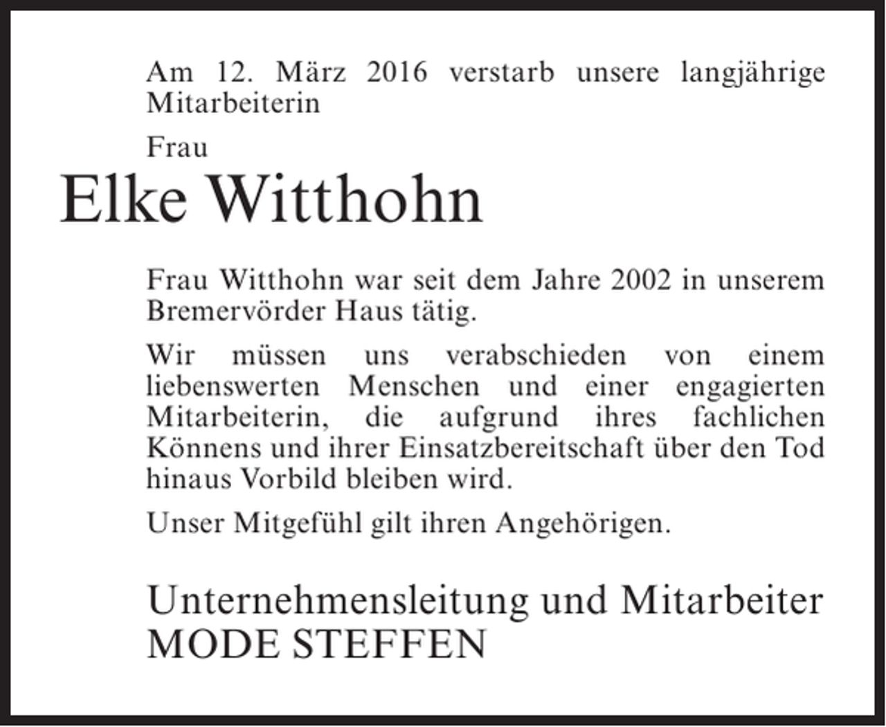 <p>Am 12. März 2016 verstarb unsere langjährige<br />Mitarbeiterin<br />Frau</p><p>Elke Witthohn</p><p>Frau Witthohn war seit dem Jahre 2002 in unserem<br />Bremervörder Haus tätig.<br />Wir müssen uns verabschieden von einem<br />liebenswerten Menschen und einer ­ ngagierten<br />e<br />M<br />­ itarbeiterin, die aufgrund ihres fachlichen<br />Könnens und ihrer Einsatzbereitschaft über den Tod<br />hinaus Vorbild bleiben wird.<br />Unser Mitgefühl gilt ihren Angehörigen.</p><p>Unternehmensleitung und Mitarbeiter<br />MODE STEFFEN</p>