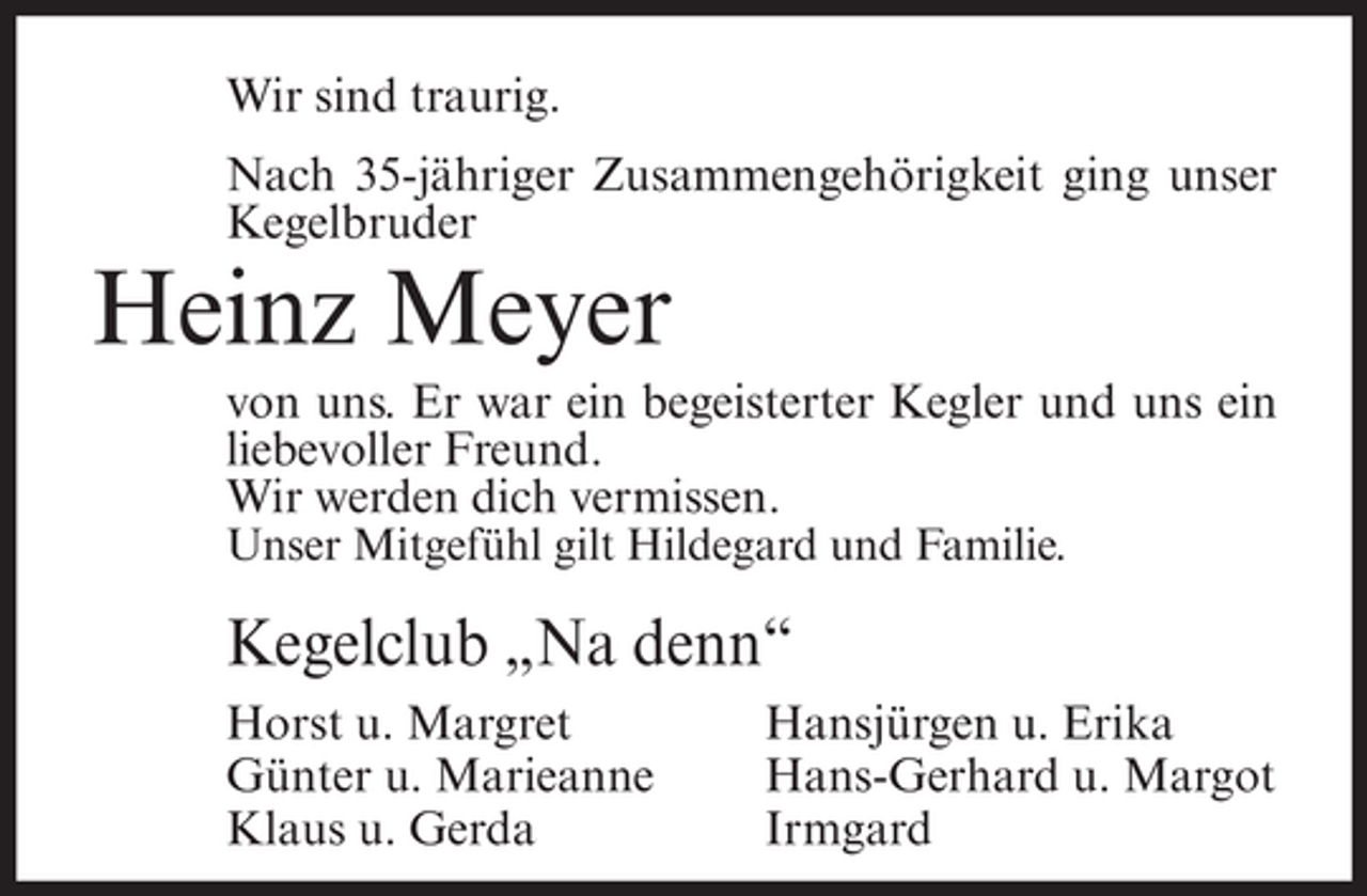 <p>Wir sind traurig.<br />Nach 35-jähriger Zusammengehörigkeit ging unser<br />Kegelbruder</p><p>Heinz Meyer<br />von uns. Er war ein begeisterter Kegler und uns ein<br />liebevoller Freund.<br />Wir werden dich vermissen.<br />Unser Mitgefühl gilt Hildegard und Familie.</p><p>Kegelclub „Na denn“<br />Horst u. Margret<br />Günter u. Marieanne<br />Klaus u. Gerda</p><p>Hansjürgen u. Erika<br />Hans-Gerhard u. Margot<br />Irmgard</p>