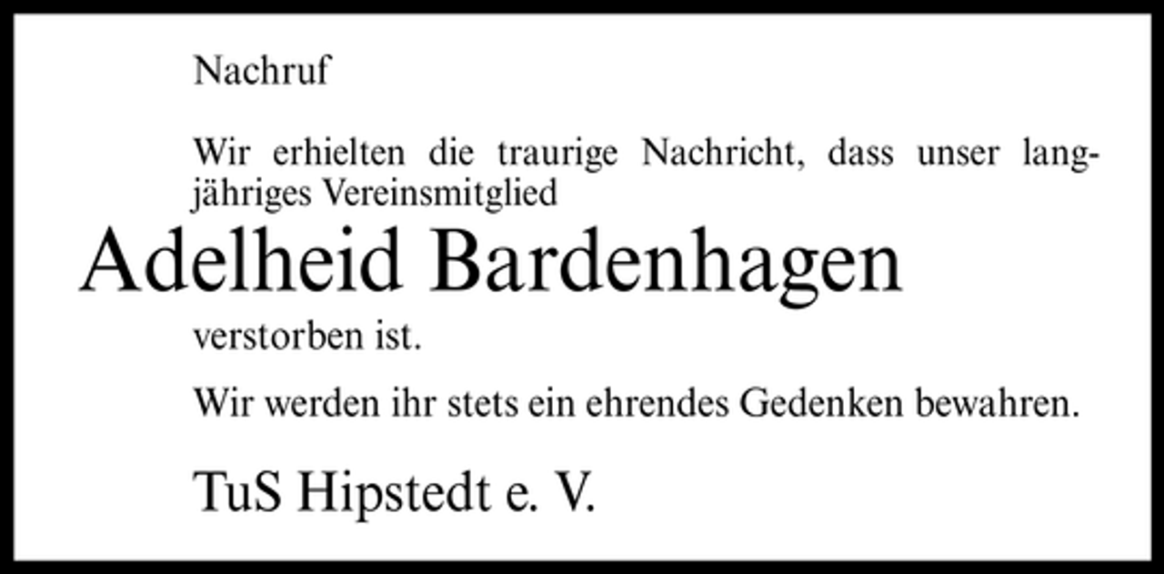 <p>Nachruf<br />Wir erhielten die traurige Nachricht, dass unser langjähriges Vereinsmitglied</p><p>Adelheid Bardenhagen<br />verstorben ist. Wir werden ihr stets ein ehrendes Gedenken bewahren.</p><p>TuS Hipstedt e. V.</p>