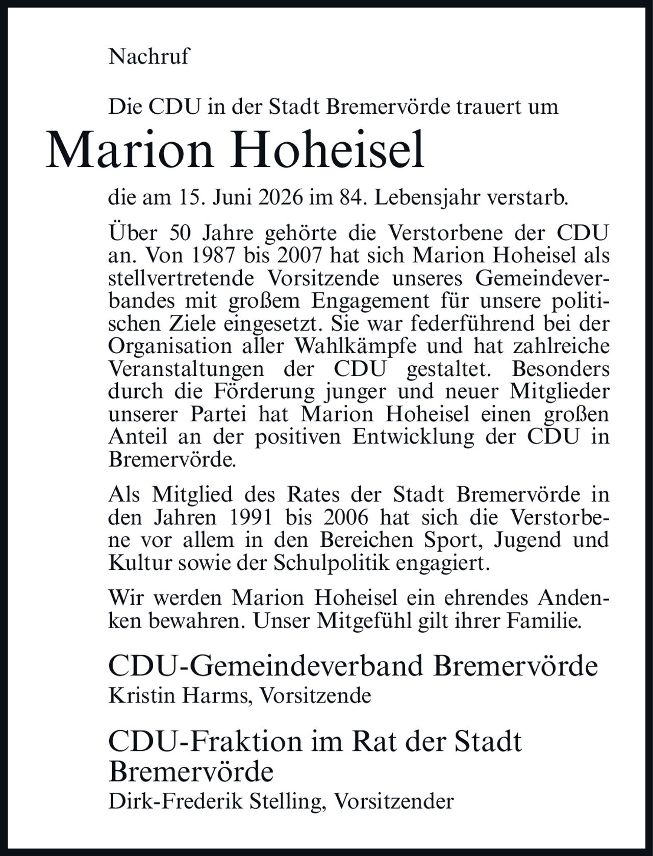 <p><strong>Nachruf</strong></p>

<p>Die CDU in der Stadt Bremervörde trauert um Marion Hoheisel die am 15. Juni 2026 im 84. Lebensjahr verstarb.</p>

<p>Über 50 Jahre gehörte die Verstorbene der CDU an. Von 1987 bis 2007 hat sich Marion Hoheisel als stellvertretende Vorsitzende unseres Gemeindeverbandes mit großem Engagement für unsere politischen Ziele eingesetzt. Sie war federführend bei der Organisation aller Wahlkämpfe und hat zahlreiche Veranstaltungen der CDU gestaltet. Besonders durch die Förderung junger und neuer Mitglieder unserer Partei hat Marion Hoheisel einen großen Anteil an der positiven Entwicklung der CDU in Bremervörde.</p>

<p>Als Mitglied des Rates der Stadt Bremervörde in den Jahren 1991 bis 2006 hat sich die Verstorbene vor allem in den Bereichen Sport, Jugend und Kultur sowie der Schulpolitik engagiert.</p>

<p>Wir werden Marion Hoheisel ein ehrendes Andenken bewahren. Unser Mitgefühl gilt ihrer Familie.</p>

<p><strong>CDU-Gemeindeverband Bremervörde</strong><br>
Kristin Harms, Vorsitzende</p>

<p><strong>CDU-Fraktion im Rat der Stadt Bremervörde</strong><br>
Dirk-Frederik Stelling, Vorsitzender</p>