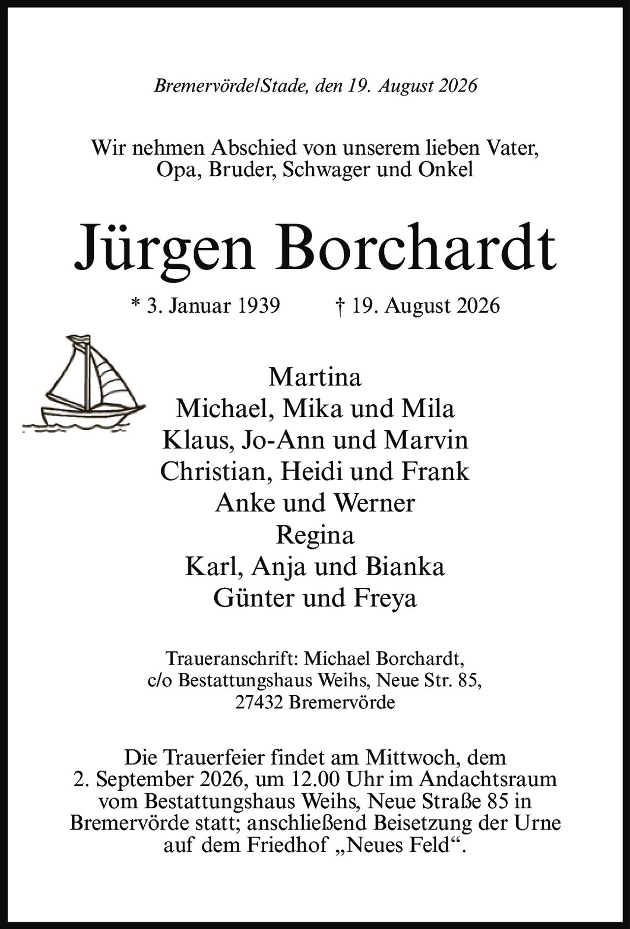 <p>Bremervörde/Stade, den 19. August 2026</p>
<p>Wir nehmen Abschied von unserem lieben Vater, Opa, Bruder, Schwager und Onkel</p>
<p><strong>Jürgen Borchardt</strong><br/>* 3. Januar 1939 † 19. August 2026</p>
<p>Martina<br/>Michael, Mika und Mila<br/>Klaus, Jo-Ann und Marvin<br/>Christian, Heidi und Frank<br/>Anke und Werner<br/>Regina<br/>Karl, Anja und Bianka<br/>Günter und Freya</p>
<p>Traueranschrift: Michael Borchardt,<br/>c/o Bestattungshaus Weihs, Neue Str. 85,<br/>27432 Bremervörde</p>
<p>Die Trauerfeier findet am Mittwoch, dem 2. September 2026, um 12.00 Uhr im Andachtsraum vom Bestattungshaus Weihs, Neue Straße 85 in Bremervörde statt; anschließend Beisetzung der Urne auf dem Friedhof „Neues Feld".</p>