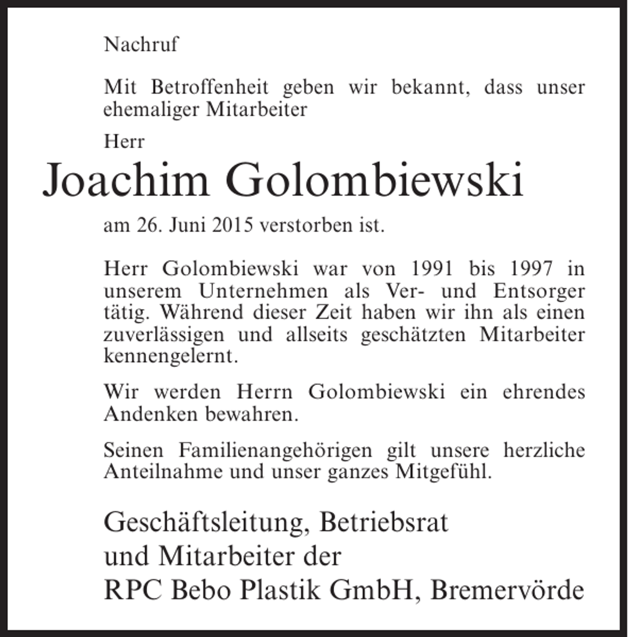<p>Nachruf<br />Mit Betroffenheit geben wir bekannt, dass unser<br />ehemaliger Mitarbeiter<br />Herr</p><p>Joachim Golombiewski<br />am 26. Juni 2015 verstorben ist.<br />Herr Golombiewski war von 1991 bis 1997 in<br />unserem Unternehmen als Ver- und Entsorger<br />tätig. Während dieser Zeit haben wir ihn als einen<br />zuverlässigen und allseits geschätzten Mitarbeiter<br />kennengelernt.<br />Wir werden Herrn Golombiewski ein ehrendes<br />Andenken bewahren.<br />Seinen Familienangehörigen gilt unsere herzliche<br />Anteilnahme und unser ganzes Mitgefühl.</p><p>Geschäftsleitung, Betriebsrat<br />und Mitarbeiter der<br />RPC Bebo Plastik GmbH, Bremervörde</p>