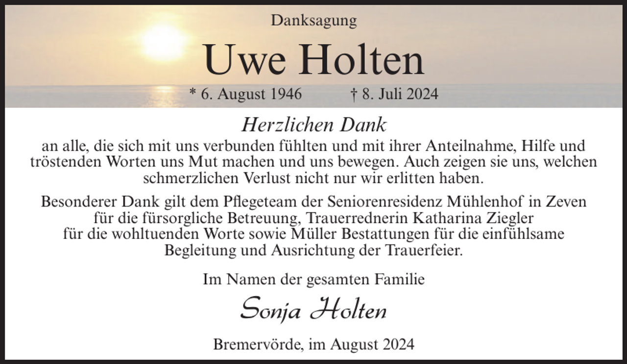 <p>Danksagung</p><p>Uwe Holten<br />* 6. August 1946</p><p>† 8. Juli 2024</p><p>Herzlichen Dank<br />an alle, die sich mit uns verbunden fühlten und mit ihrer Anteilnahme, Hilfe und<br />tröstenden Worten uns Mut machen und uns bewegen. Auch zeigen sie uns, welchen<br />schmerzlichen Verlust nicht nur wir erlitten haben.<br />Besonderer Dank gilt dem Pflegeteam der Seniorenresidenz Mühlenhof in Zeven<br />für die fürsorgliche Betreuung, Trauerrednerin Katharina Ziegler<br />für die wohltuenden Worte sowie Müller Bestattungen für die einfühlsame<br />Begleitung und Ausrichtung der Trauerfeier.<br />Im Namen der gesamten Familie</p><p>Sonja Holten<br />Bremervörde, im August 2024</p>