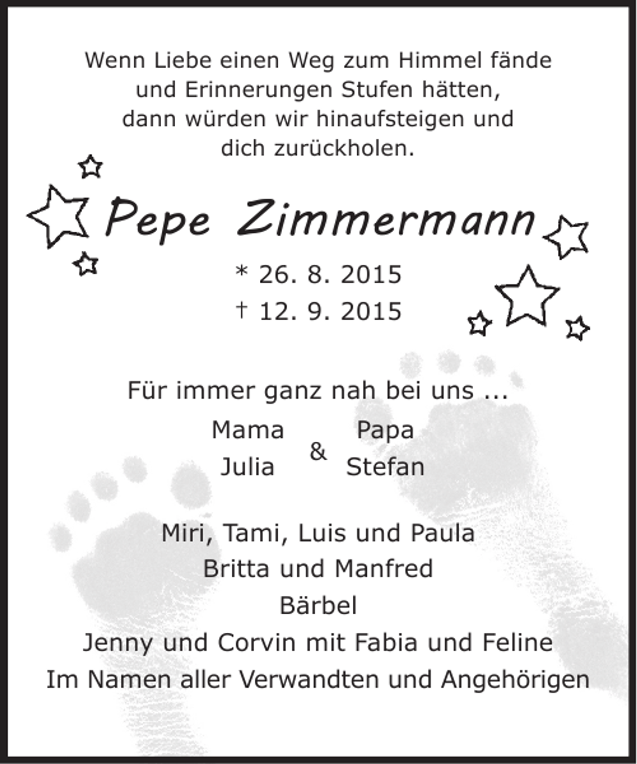 <p>Wenn Liebe einen Weg zum Himmel fände<br />und Erinnerungen Stufen hätten,<br />dann würden wir hinaufsteigen und<br />dich zurückholen.</p><p>Pepe Zimmermann<br />* 26. 8. 2015<br />† 12. 9. 2015<br />Für immer ganz nah bei uns ...<br />Mama<br />Papa<br />&amp;<br />Julia<br />Stefan<br />Miri, Tami, Luis und Paula<br />Britta und Manfred<br />Bärbel<br />Jenny und Corvin mit Fabia und Feline<br />Im Namen aller Verwandten und Angehörigen</p>