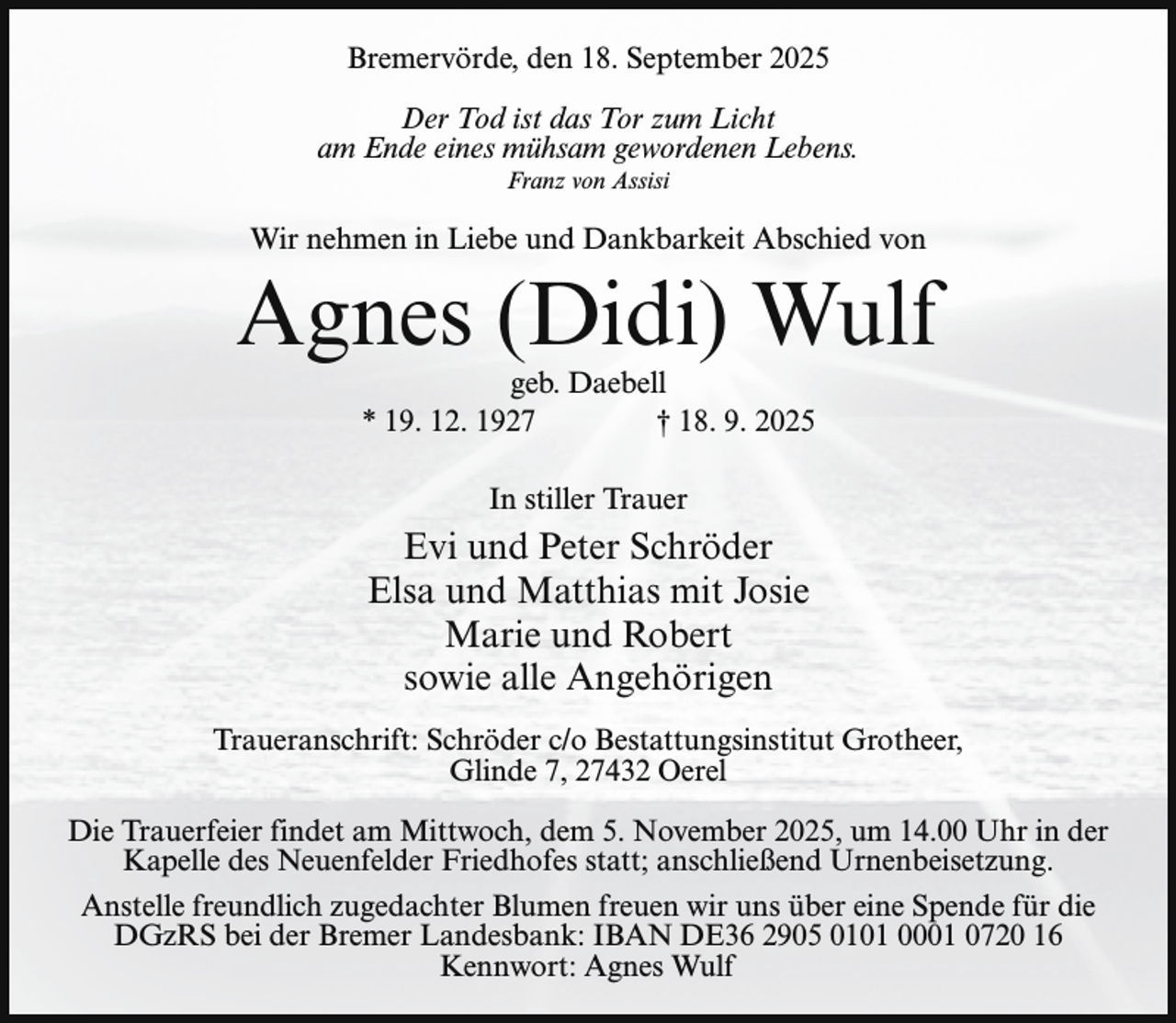 <p>Bremervörde, den 18. September 2025<br />Der Tod ist das Tor zum Licht<br />am Ende eines mühsam gewordenen Lebens.<br />Franz von Assisi</p><p>Wir nehmen in Liebe und Dankbarkeit Abschied von</p><p>Agnes (Didi) Wulf<br />geb. Daebell<br />* 19. 12. 1927<br />† 18. 9. 2025<br />In stiller Trauer</p><p>Evi und Peter Schröder<br />Elsa und Matthias mit Josie<br />Marie und Robert<br />sowie alle Angehörigen<br />Traueranschrift: Schröder c/o Bestattungsinstitut Grotheer,<br />Glinde 7, 27432 Oerel<br />Die Trauerfeier findet am Mittwoch, dem 5. November 2025, um 14.00 Uhr in der<br />Kapelle des Neuenfelder Friedhofes statt; anschließend Urnenbeisetzung.<br />Anstelle freundlich zugedachter Blumen freuen wir uns über eine Spende für die<br />DGzRS bei der Bremer Landesbank: IBAN DE36 2905 0101 0001 0720 16<br />Kennwort: Agnes Wulf</p>