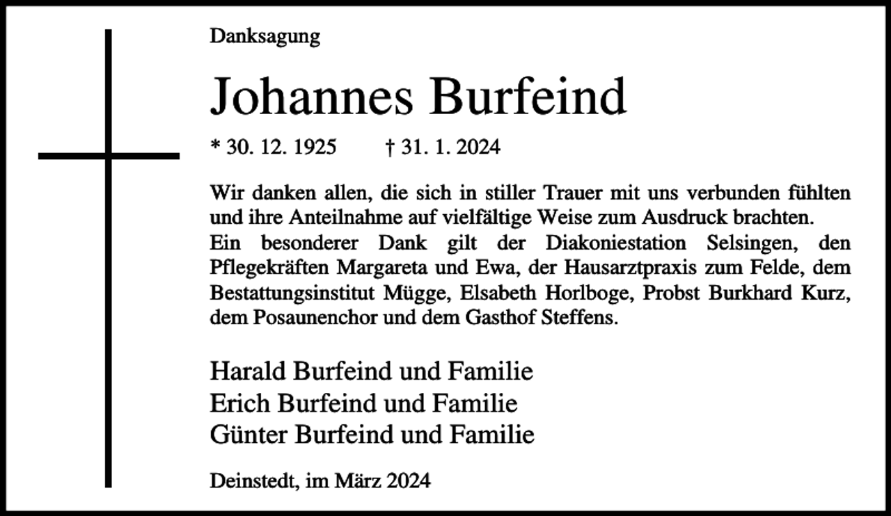 <p>Danksagung</p><p>Johannes Burfeind<br />* 30. 12. 1925</p><p>† 31. 1. 2024</p><p>Wir danken allen, die sich in stiller Trauer mit uns verbunden fühlten<br />und ihre Anteilnahme auf vielfältige Weise zum Ausdruck brachten.<br />Ein besonderer Dank gilt der Diakoniestation Selsingen, den<br />Pflegekräften Margareta und Ewa, der Hausarztpraxis zum Felde, dem<br />Bestattungsinstitut Mügge, Elsabeth Horlboge, Probst Burkhard Kurz,<br />dem Posaunenchor und dem Gasthof Steffens.</p><p>Harald Burfeind und Familie<br />Erich Burfeind und Familie<br />Günter Burfeind und Familie<br />Deinstedt, im März 2024</p>