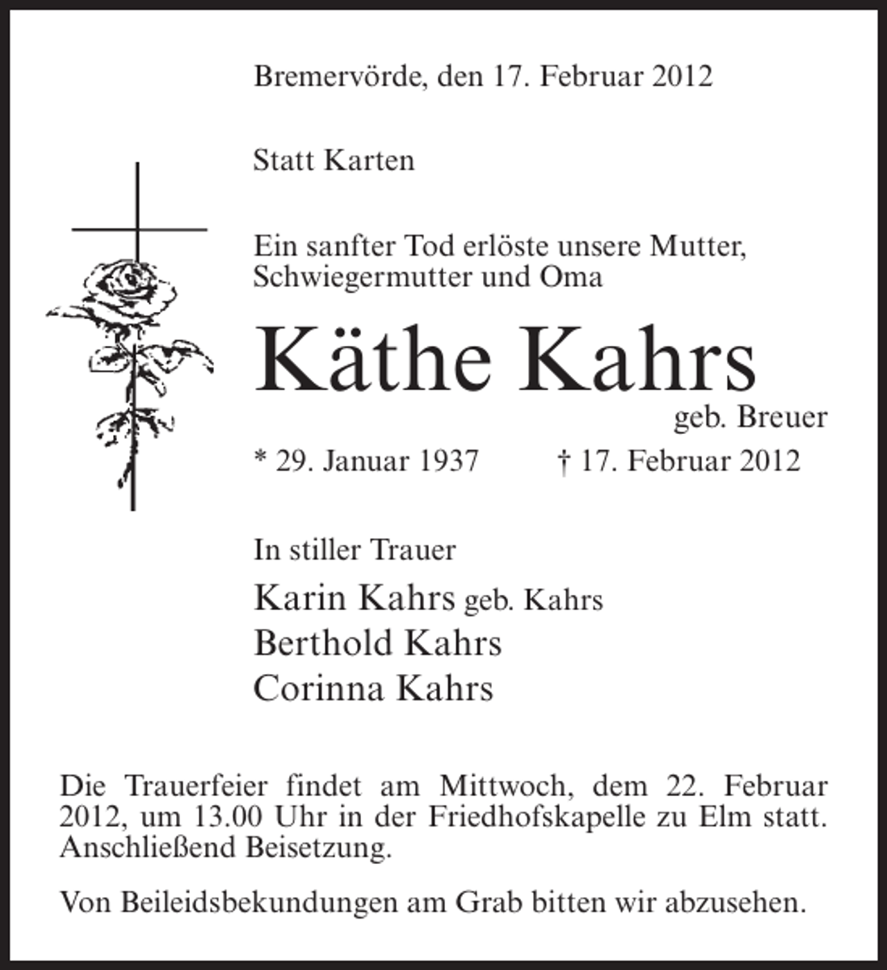 <p>Bremervörde, den 17. Februar 2012<br />Statt Karten<br />Ein sanfter Tod erlöste unsere Mutter,<br />Schwiegermutter und Oma</p><p>Käthe Kahrs</p><p>geb. Breuer</p><p>* 29. Januar 1937</p><p>† 17. Februar 2012</p><p>In stiller Trauer</p><p>Karin Kahrs geb. Kahrs<br />Berthold Kahrs<br />Corinna Kahrs<br />Die Trauerfeier findet am Mittwoch, dem 22. Februar<br />2012, um 13.00 Uhr in der Friedhofskapelle zu Elm statt.<br />Anschließend Beisetzung.<br />Von Beileidsbekundungen am Grab bitten wir abzusehen.</p>
