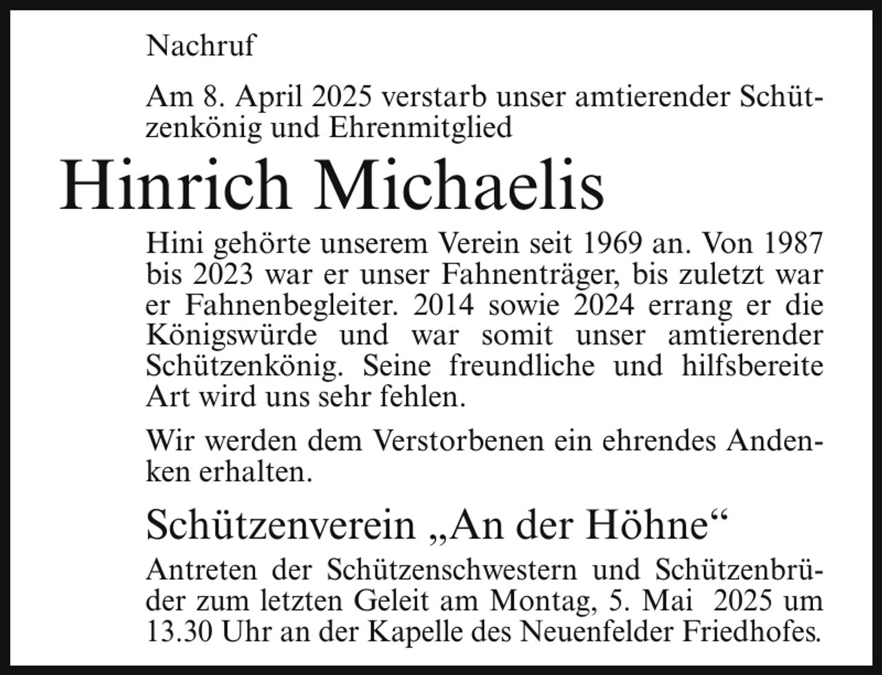 <p>Nachruf<br />Am 8. April 2025 verstarb unser amtierender Schützenkönig und Ehrenmitglied</p><p>Hinrich Michaelis</p><p>Hini gehörte unserem Verein seit 1969 an. Von 1987<br />bis 2023 war er unser Fahnenträger, bis zuletzt war<br />er Fahnenbegleiter. 2014 sowie 2024 errang er die<br />Königswürde und war somit unser amtierender<br />Schützenkönig. Seine freundliche und hilfsbereite<br />Art wird uns sehr fehlen.<br />Wir werden dem Verstorbenen ein ehrendes Andenken erhalten.</p><p>Schützenverein „An der Höhne“</p><p>Antreten der Schützenschwestern und Schützenbrüder zum letzten Geleit am Montag, 5. Mai 2025 um<br />13.30 Uhr an der Kapelle des Neuenfelder Friedhofes.</p>