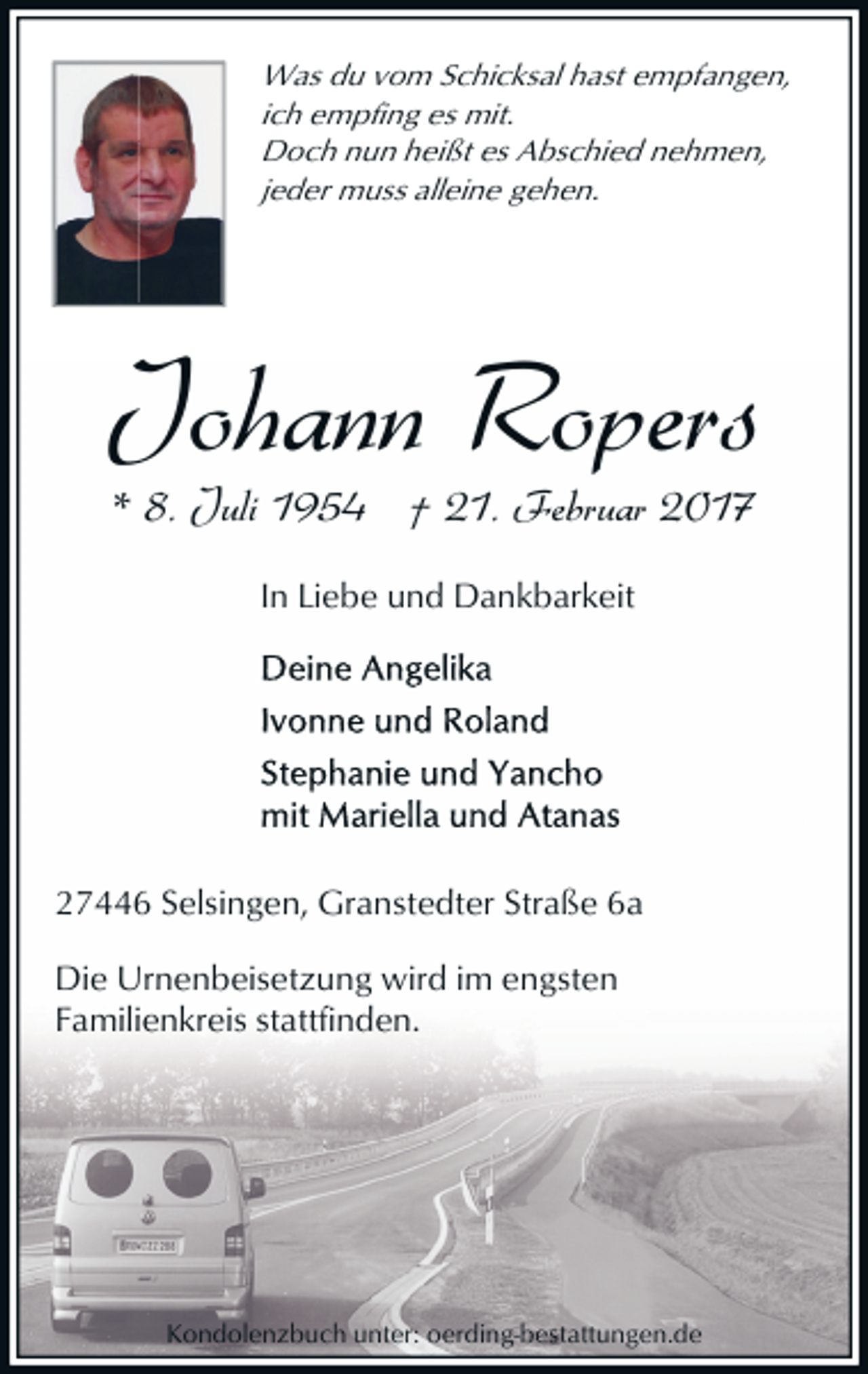 <p>Was du vom Schicksal hast empfangen,<br />ich empfing es mit.<br />Doch nun heißt es Abschied nehmen,<br />jeder muss alleine gehen.</p><p>Johann Ropers<br />* 8. Juli 1954 † 21. Februar 2017<br />In Liebe und Dankbarkeit</p><p>27446 Selsingen, Granstedter Straße 6a<br />Die Urnenbeisetzung wird im engsten<br />Familienkreis stattfinden.</p><p>Kondolenzbuch unter: oerding-bestattungen.de</p>