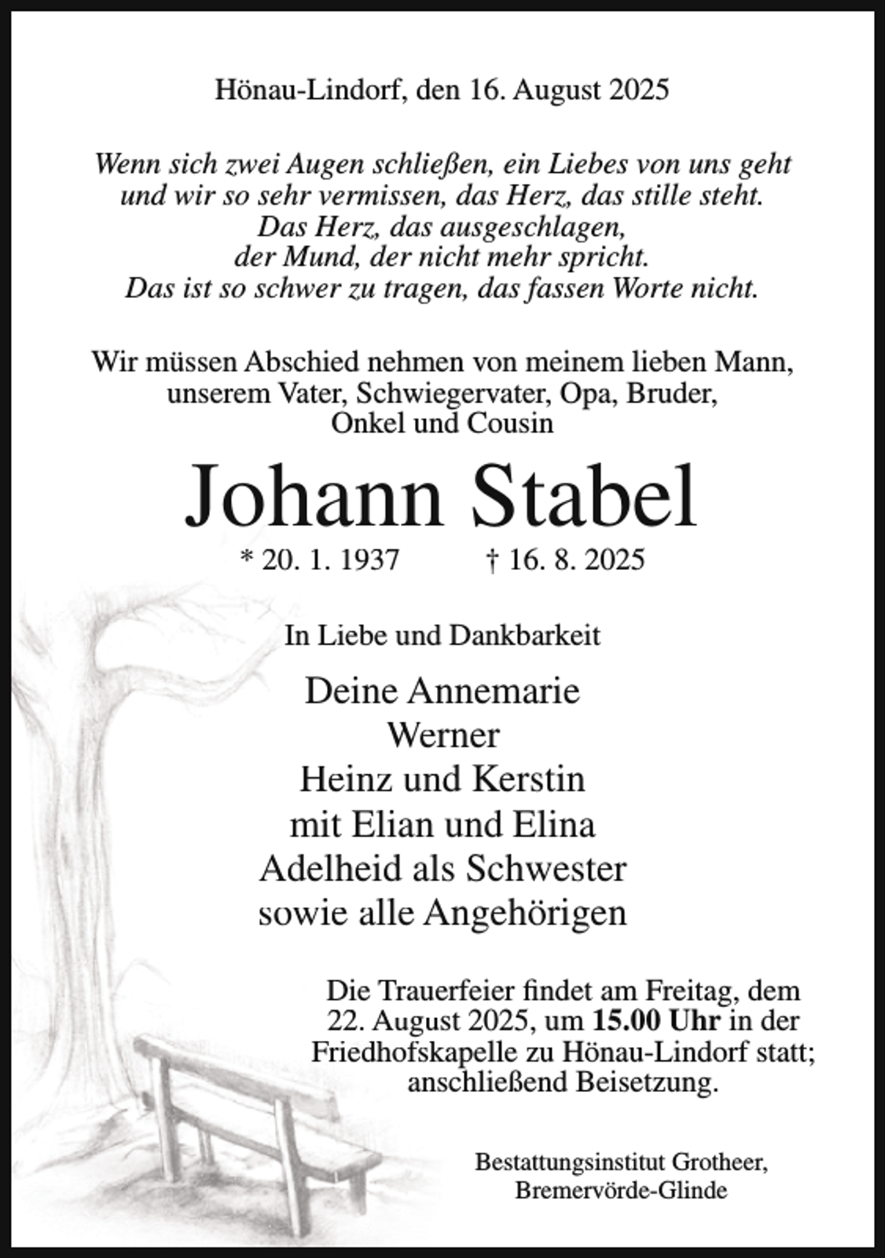 <p>Hönau-Lindorf, den 16. August 2025<br />Wenn sich zwei Augen schließen, ein Liebes von uns geht<br />und wir so sehr vermissen, das Herz, das stille steht.<br />Das Herz, das ausgeschlagen,<br />der Mund, der nicht mehr spricht.<br />Das ist so schwer zu tragen, das fassen Worte nicht.<br />Wir müssen Abschied nehmen von meinem lieben Mann,<br />unserem Vater, Schwiegervater, Opa, Bruder,<br />Onkel und Cousin</p><p>Johann Stabel<br />* 20. 1. 1937</p><p>† 16. 8. 2025</p><p>In Liebe und Dankbarkeit</p><p>Deine Annemarie<br />Werner<br />Heinz und Kerstin<br />mit Elian und Elina<br />Adelheid als Schwester<br />sowie alle Angehörigen<br />Die Trauerfeier findet am Freitag, dem<br />22. August 2025, um 15.00 Uhr in der<br />Friedhofskapelle zu Hönau-Lindorf statt;<br />anschließend Beisetzung.<br />Bestattungsinstitut Grotheer,<br />Bremervörde-Glinde</p>