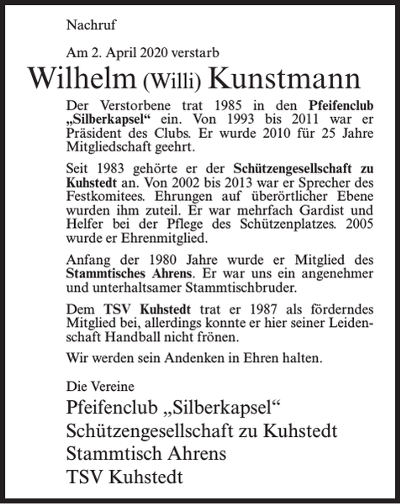 <p>Nachruf<br />Am 2. April 2020 verstarb</p><p>Wilhelm (Willi) Kunstmann<br />Der Verstorbene trat 1985 in den Pfeifenclub<br />„Silberkapsel“ ein. Von 1993 bis 2011 war er<br />Präsident des Clubs. Er wurde 2010 für 25 Jahre<br />Mitgliedschaft geehrt.<br />Seit 1983 gehörte er der Schützengesellschaft zu<br />Kuhstedt an. Von 2002 bis 2013 war er Sprecher des<br />Festkomitees. Ehrungen auf überörtlicher Ebene<br />wurden ihm zuteil. Er war mehrfach Gardist und<br />Helfer bei der Pflege des Schützenplatzes. 2005<br />wurde er Ehrenmitglied.<br />Anfang der 1980 Jahre wurde er Mitglied des<br />Stammtisches Ahrens. Er war uns ein angenehmer<br />und unterhaltsamer Stammtischbruder.<br />Dem TSV Kuhstedt trat er 1987 als förderndes<br />Mitglied bei, allerdings konnte er hier seiner Leidenschaft Handball nicht frönen.<br />Wir werden sein Andenken in Ehren halten.<br />Die Vereine</p><p>Pfeifenclub „Silberkapsel“<br />Schützengesellschaft zu Kuhstedt<br />Stammtisch Ahrens<br />TSV Kuhstedt</p>