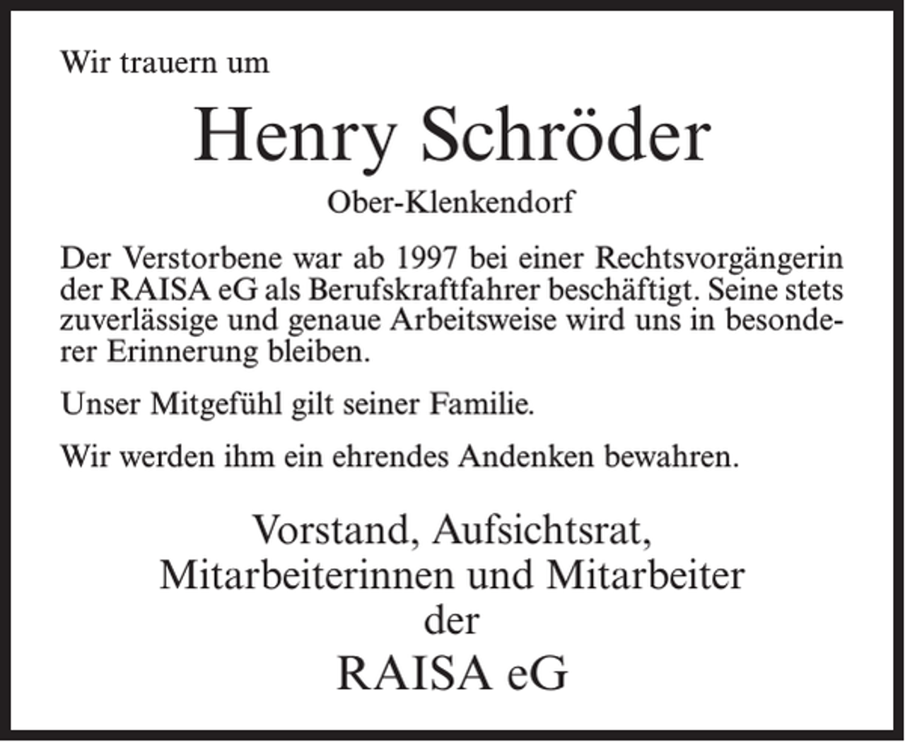 <p>Wir trauern um</p><p>Henry Schröder<br />Ober-Klenkendorf<br />Der Verstorbene war ab 1997 bei einer Rechtsvorgängerin<br />der RAISA eG als Berufskraftfahrer beschäftigt. Seine stets<br />zuverlässige und genaue Arbeitsweise wird uns in besonderer Erinnerung bleiben.<br />Unser Mitgefühl gilt seiner Familie.<br />Wir werden ihm ein ehrendes Andenken bewahren.</p><p>Vorstand, Aufsichtsrat,<br />Mitarbeiterinnen und Mitarbeiter<br />der</p><p>RAISA eG</p>