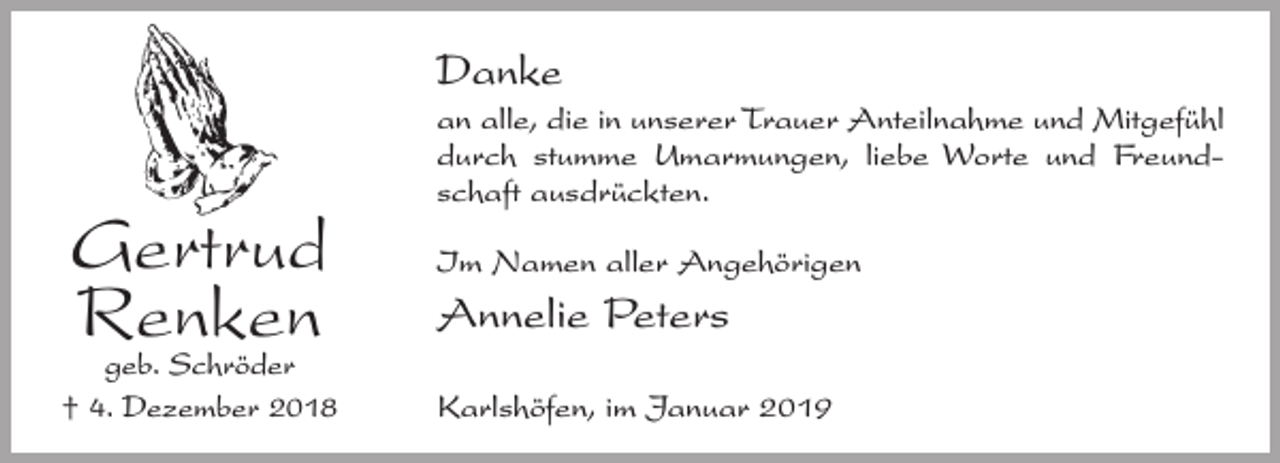 <p>Danke</p><p>Gertrud<br />Renken<br />geb. Schröder<br />† 4. Dezember 2018</p><p>an alle, die in unserer Trauer Anteilnahme und Mitgefühl<br />durch stumme Umarmungen, liebe Worte und Freundschaft ausdrückten.<br />Im Namen aller Angehörigen</p><p>Annelie Peters<br />Karlshöfen, im Januar 2019</p>