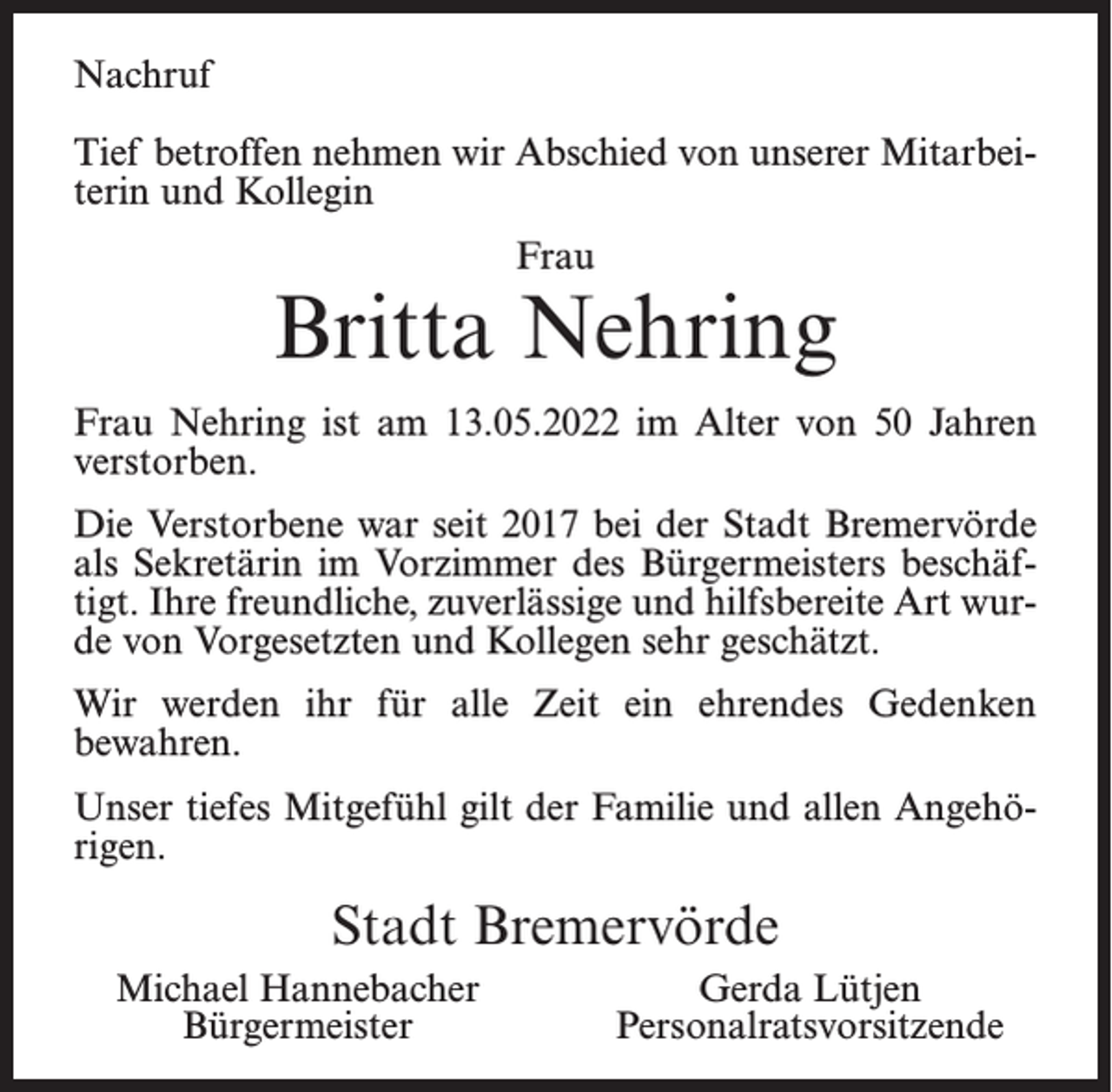 <p>Nachruf<br />Tief betroffen nehmen wir Abschied von unserer Mitarbeiterin und Kollegin<br />Frau</p><p>Britta Nehring<br />Frau Nehring ist am 13.05.2022 im Alter von 50 Jahren<br />verstorben.<br />Die Verstorbene war seit 2017 bei der Stadt Bremervörde<br />als Sekretärin im Vorzimmer des Bürgermeisters beschäftigt. Ihre freundliche, zuverlässige und hilfsbereite Art wurde von Vorgesetzten und Kollegen sehr geschätzt.<br />Wir werden ihr für alle Zeit ein ehrendes Gedenken<br />bewahren.<br />Unser tiefes Mitgefühl gilt der Familie und allen Angehörigen.</p><p>Stadt Bremervörde<br />Michael Hannebacher<br />Bürgermeister</p><p>Gerda Lütjen<br />Personalratsvorsitzende</p>