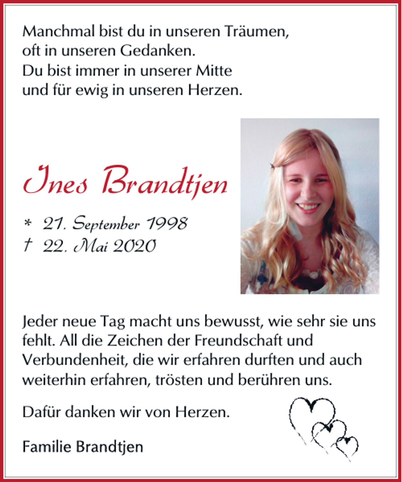 <p>Manchmal bist du in unseren Träumen,<br />oft in unseren Gedanken.<br />Du bist immer in unserer Mitte<br />und für ewig in unseren Herzen.</p><p>Ines Brandtjen<br />* 21. September 1998<br />† 22. Mai 2020</p><p>Jeder neue Tag macht uns bewusst, wie sehr sie uns<br />fehlt. All die Zeichen der Freundschaft und<br />Verbundenheit, die wir erfahren durften und auch<br />weiterhin erfahren, trösten<br />en und berühren uns.<br />Dafür danken wir von Herzen.</p>