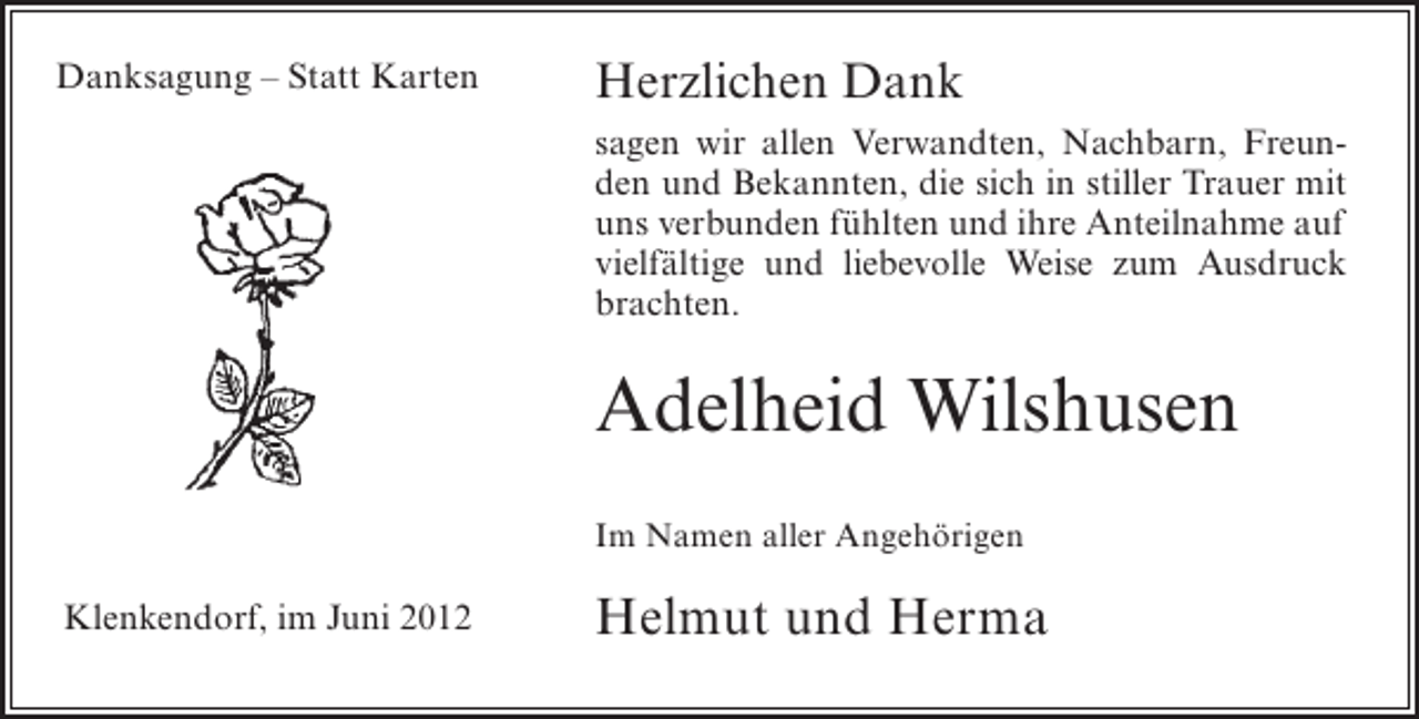 <p>Danksagung – Statt Karten</p><p>Herzlichen Dank<br />sagen wir allen Verwandten, Nachbarn, Freunden und Bekannten, die sich in stiller Trauer mit<br />uns verbunden fühlten und ihre Anteilnahme auf<br />vielfältige und liebevolle Weise zum Ausdruck<br />brachten.</p><p>Adelheid Wilshusen<br />Im Namen aller Angehörigen</p><p>Klenkendorf, im Juni 2012</p><p>Helmut und Herma</p>