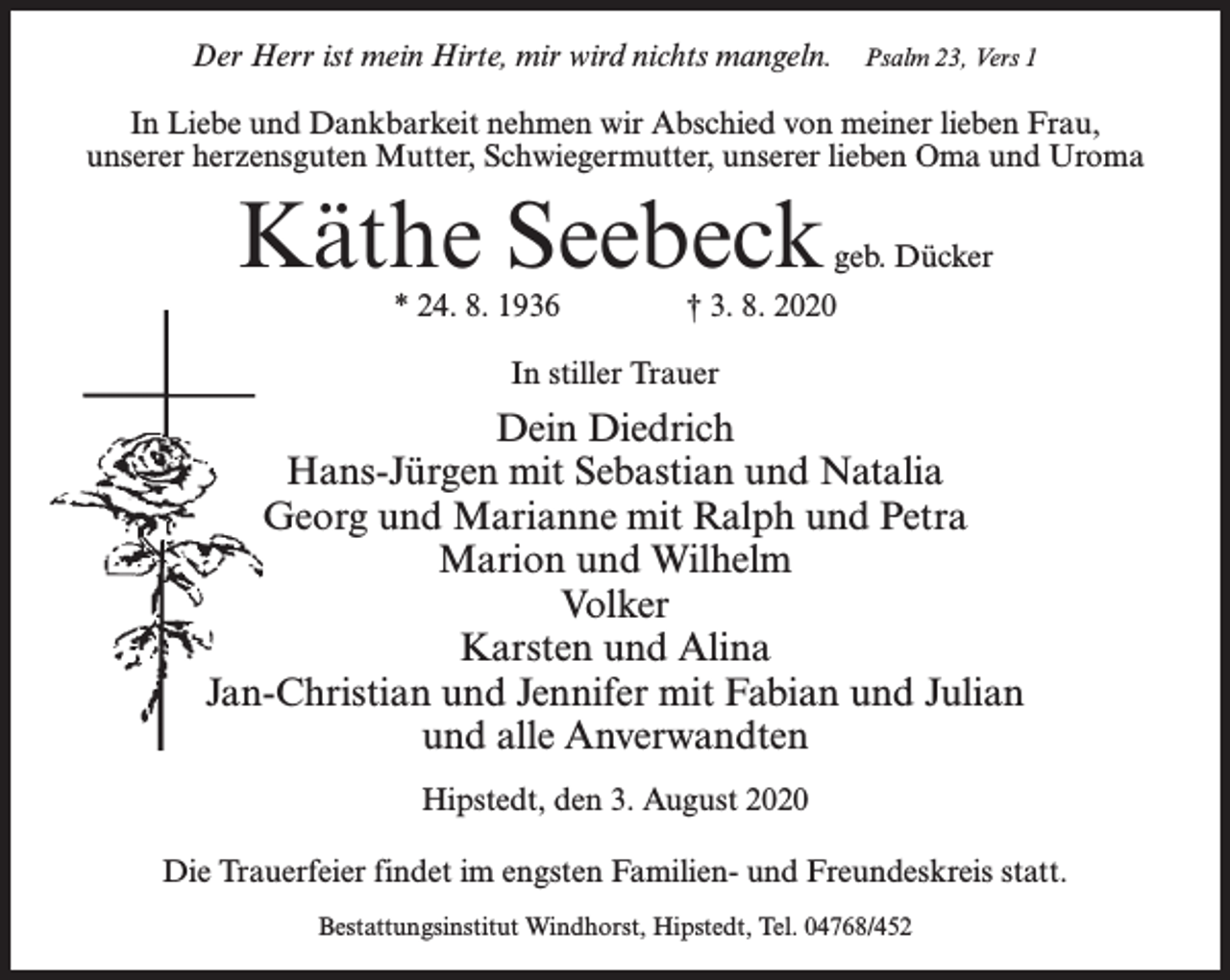 <p>Der Herr ist mein Hirte, mir wird nichts mangeln.</p><p>Psalm 23, Vers 1</p><p>In Liebe und Dankbarkeit nehmen wir Abschied von meiner lieben Frau,<br />unserer herzensguten Mutter, Schwiegermutter, unserer lieben Oma und Uroma</p><p>Käthe Seebeck</p><p>geb. Dücker</p><p>* 24. 8. 1936 † 3. 8. 2020<br />In stiller Trauer</p><p>Dein Diedrich<br />Hans-Jürgen mit Sebastian und Natalia<br />Georg und Marianne mit Ralph und Petra<br />Marion und Wilhelm<br />Volker<br />Karsten und Alina<br />Jan-Christian und Jennifer mit Fabian und Julian<br />und alle Anverwandten<br />Hipstedt, den 3. August 2020<br />Die Trauerfeier findet im engsten Familien- und Freundeskreis statt.<br />Bestattungsinstitut Windhorst, Hipstedt, Tel. 04768/452</p>
