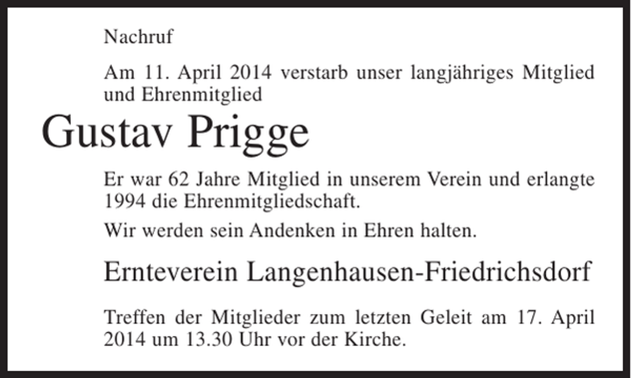 <p>Nachruf<br />Am 11. April 2014 verstarb unser langjähriges Mitglied<br />und ­ hrenmitglied<br />E</p><p>Gustav Prigge</p><p>Er war 62 Jahre Mitglied in unserem Verein und erlangte<br />1994 die Ehrenmitgliedschaft.<br />Wir werden sein Andenken in Ehren halten.</p><p>Ernteverein Langenhausen-Friedrichsdorf<br />Treffen der Mitglieder zum letzten Geleit am 17. April<br />2014 um 13.30 Uhr vor der Kirche.</p>