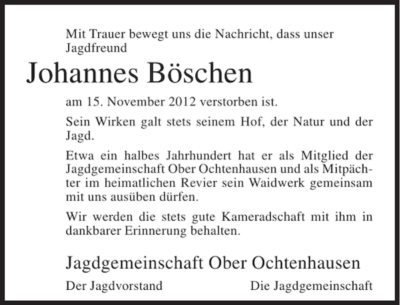 <p>Mit Trauer bewegt uns die Nachricht, dass unser<br />Jagdfreund</p><p>Johannes Böschen<br />am 15. November 2012 verstorben ist.<br />Sein Wirken galt stets seinem Hof, der Natur und der<br />Jagd.<br />Etwa ein halbes Jahrhundert hat er als Mitglied der<br />Jagdgemeinschaft Ober Ochtenhausen und als Mitpächter im heimatlichen Revier sein Waidwerk gemeinsam<br />mit uns ausüben dürfen.<br />Wir werden die stets gute Kameradschaft mit ihm in<br />dankbarer Erinnerung behalten.</p><p>Jagdgemeinschaft Ober Ochtenhausen<br />Der Jagdvorstand</p><p>Die Jagdgemeinschaft</p>