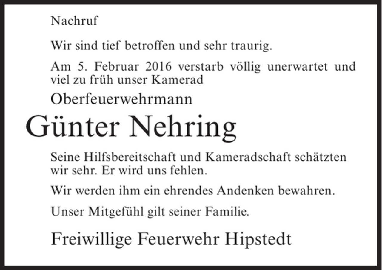 <p>Nachruf<br />Wir sind tief betroffen und sehr traurig.<br />Am 5. Februar 2016 verstarb völlig unerwartet und<br />viel zu früh unser Kamerad</p><p>Oberfeuerwehrmann</p><p>Günter Nehring<br />Seine Hilfsbereitschaft und Kameradschaft schätzten<br />wir sehr. Er wird uns fehlen.<br />Wir werden ihm ein ehrendes Andenken bewahren.<br />Unser Mitgefühl gilt seiner Familie.</p><p>Freiwillige Feuerwehr Hipstedt</p>