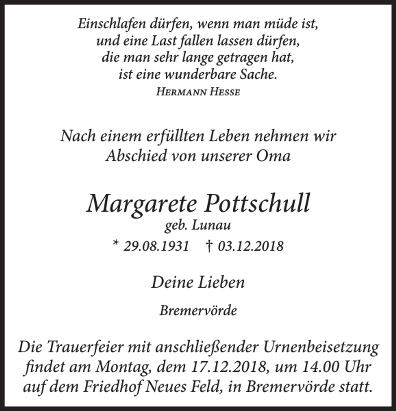 <p>Einschlafen dürfen, wenn man müde ist,<br />und eine Last fallen lassen dürfen,<br />die man sehr lange getragen hat,<br />ist eine wunderbare Sache.<br />Hermann Hesse</p><p>Nach einem erfüllten Leben nehmen wir<br />Abschied von unserer Oma</p><p>Margarete Pottschull<br />geb. Lunau<br />* 29.08.1931 † 03.12.2018</p><p>Deine Lieben<br />Bremervörde</p><p>Die Trauerfeier mit anschließender Urnenbeisetzung<br />findet am Montag, dem 17.12.2018, um 14.00 Uhr<br />auf dem Friedhof Neues Feld, in Bremervörde statt.</p>