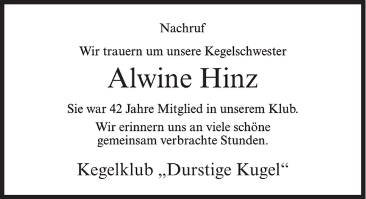 <p>Nachruf<br />Wir trauern um unsere Kegelschwester</p><p>Alwine Hinz<br />Sie war 42 Jahre Mitglied in unserem Klub.<br />Wir erinnern uns an viele schöne<br />gemeinsam verbrachte Stunden.</p><p>Kegelklub „Durstige Kugel“</p>